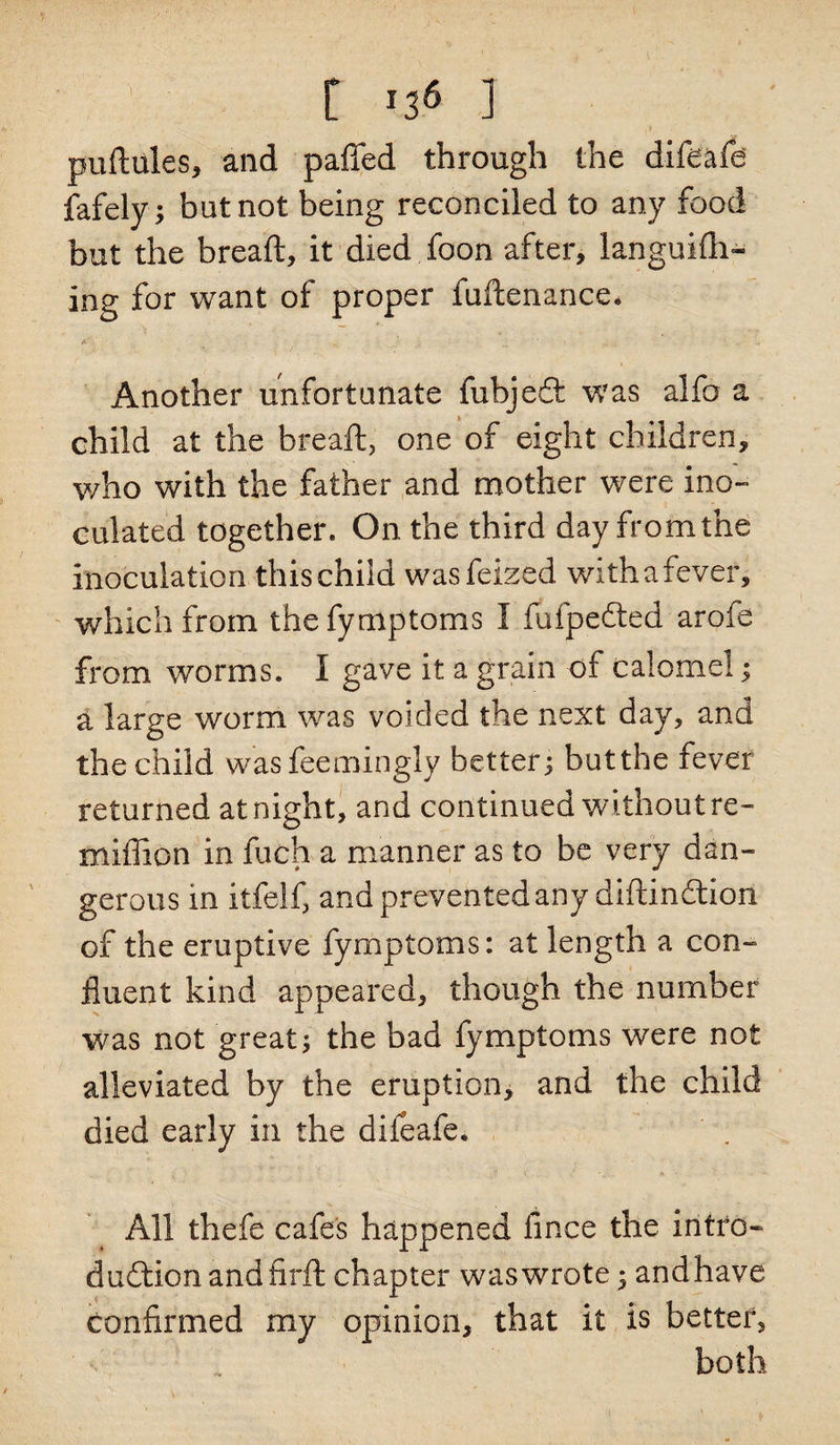 puftules, and paffed through the difeafe fafely; but not being reconciled to any food but the bread, it died foon after, languifh- ing for want of proper fuftenance. Another unfortunate fubjeQ: was alfo a child at the breaft, one of eight children, who with the father and mother were ino¬ culated together. On the third day from the inoculation this child wasfeized with a fever, which from thefyniptoms I fufpedted arofe from worms. I gave it a grain of calomel; a large worm was voided the next day, and the child wasfeemingly better; butthe fever returned at night, and continued without re- miffion in fuch a manner as to be very dan¬ gerous in itfelf, and prevented any diftindtion of the eruptive fymptoms: at length a con¬ fluent kind appeared, though the number was not great; the bad fymptoms were not alleviated by the eruption, and the child died early in the difeafe. All thefe cafes happened lince the intro- duftionandflrft chapter was wrote • andhave confirmed my opinion, that it is better, both