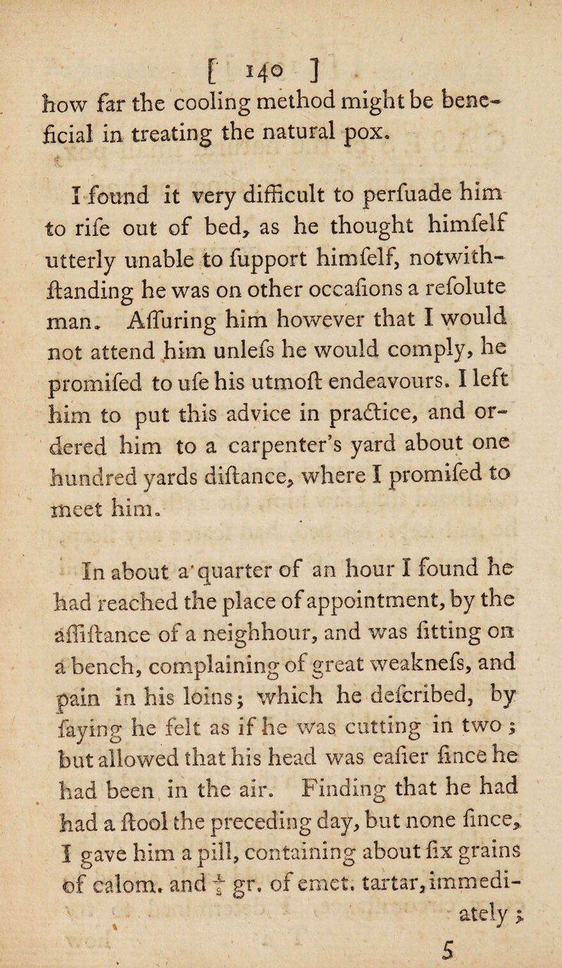 [ Mo ] how far the cooling method might be bene¬ ficial in treating the natural pox. 1 ' I found it very difficult to perfuade him to rife out of bed, as he thought himfelf utterly unable to fupport himfelf, noiwith- ftanding he was on other occafions a refolute man. Alluring him however that I would not attend him unlefs he would comply, he promifed to ufe his utmoft endeavours. I left him to put this advice in practice, and or¬ dered him to a carpenter’s yard about one hundred yards diftance, where I promifed to meet him. i* • * - •&gt; « ’ ' i In about a'quarter of an hour I found he had reached the place of appointment, by the affiftance of a neighbour, and was fitting on a bench, complaining of great weaknefs, and pain in his-loins; which he defcribed, by faying he felt as if he was cutting in two; hut allowed that his head was eafier fince he had been in the air. Finding that he had had a flool the preceding day, but none fince, I gave him a pill, containing about fix grains ©f calom. and f gr. of ernet. tartar,immedi¬ ately p.