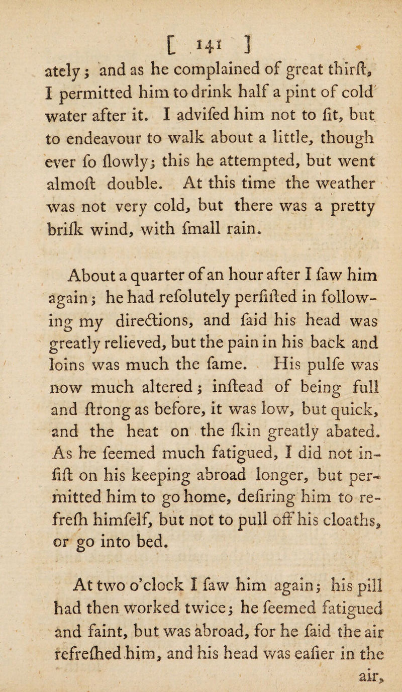 ately; and as he complained of great third:, I permitted him to drink half a pint of cold water after it. I advifed him not to fit, but to endeavour to walk about a little, though ever fo dowly; this he attempted, but went aim oft double. At this time the weather was not very cold, but there was a pretty bride wind, with fmall rain. « About a quarter of an hour after I faw him again; he had refolutely perdfted in follow¬ ing my directions, and faid his head was greatly relieved, but the pain in his back and loins was much the fame. His pulfe was now much altered; inftead of being full and ftrong as before, it was low, but quick, and the heat on the dein greatly abated. As he feemed much fatigued, I did not in¬ lift on his keeping abroad longer, but per-* mitted him to go home, dedring him to re- frelh himfelf, but not to pull off his cloaths, or go into bed. At two o’clock I faw him again; his pill had then worked twice; he feemed fatigued and faint, but was abroad, for he faid the air refreshed him, and his head was eafier in the ak&gt;