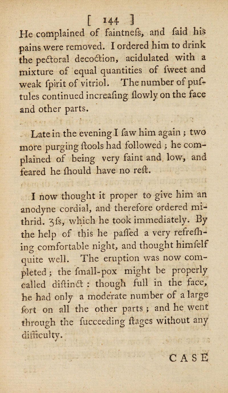 He complained of faintnefs, and faid his pains were removed. I ordered him to drink the peftoral decodiion, acidulated with a mixture of equal quantities of fweet and weak fpirit of vitriol. The number of puf~ tules continued increafing flowly on the face and other parts. V * i . , B | > • > « * Late in the evening I faw him again; two t _ more purging ftools had followed j he com¬ plained of being very faint and low, and feared he Ihould have no reft. i s -i ./ ' ' ■ * * | . I now thought it proper to give him an anodyne cordial, and therefore ordered mi- thrid. 3fs, which he took immediately. By the help of this he palled a very refrelh- ing comfortable night, and thought himfelf quite well. The eruption was now com¬ pleted ; the fmall-pox might be properly called diftinft : though full in the face, he had only a moderate number ot a large fort on all the other parts ; and he went through the fucceeding ftages without any difficulty.