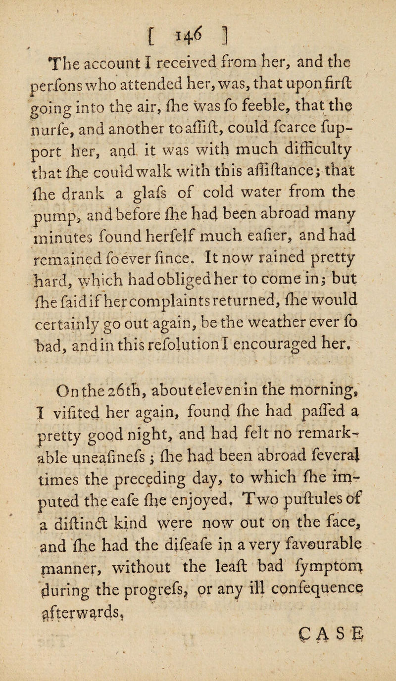 t The account I received from her, and the perfons who attended her, was, that uponfirft going into the air, fhe was fo feeble, that the nurfe, and another toaffift, could fcarce fup- port her, and. it was with much difficulty that (he could walk with this affiftance; that (lie drank a glafs of cold water from the pump, and before fhe had been abroad many minutes found herfelf much eafier, and had remained foever fince. It now rained pretty hard, which had obliged her to come in; but fhe faidif her complaints returned, fhe would certainly go out again, be the weather ever fo bad, andin this resolution I encouraged her. On the 26th, about eleven in the morning, I viiited her again, found fhe had paffed a pretty good night, and had felt no remark¬ able uneafmefs; fhe had been abroad feveraj times the preceding day, to which fhe im¬ puted the cafe die enjoyed, Two puftules of a didindt kind were now out on the face, and fhe had the difeafe in a very favourable manner, without the leaft bad fymptorn during the progrefs, or any ill confequence gfterw^rds.