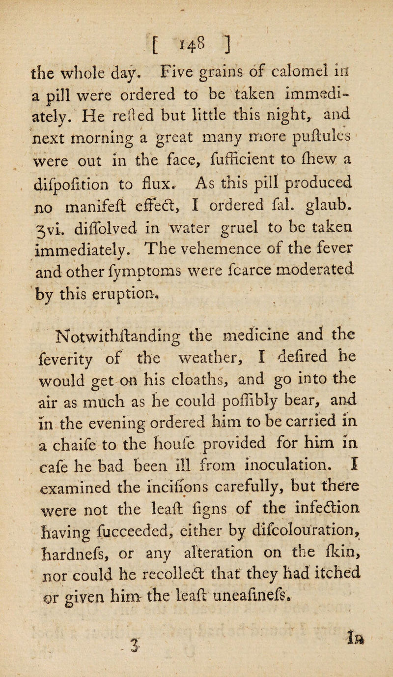 the whole day. Five grains of calomel in a pill were ordered to be taken immedi¬ ately. He relied but little this night, and next morning a great many more puftules were out in the face, fufficient to ihew a difpofltion to flux. As this pill produced no manifeft effect, I ordered fal. glaub. 3vi. diflblved in water gruel to be taken immediately. The vehemence of the fever and other fymptoms were fcarce moderated by this eruption. Notwithstanding the medicine and the feverity of the weather, I defired he would get on his deaths, and go into the air as much as he could poflibly bear, and in the evening ordered him to be carried in a chaife to the houfe provided for him m cafe he bad been ill from inoculation. I examined the inciffons carefully, but there were not the lead: figns of the infedion having fucceeded, either by difeolouration, hardnefs, or any alteration on the Skin, nor could he recoiled that they had itched or given him the leaft uneafmefs.