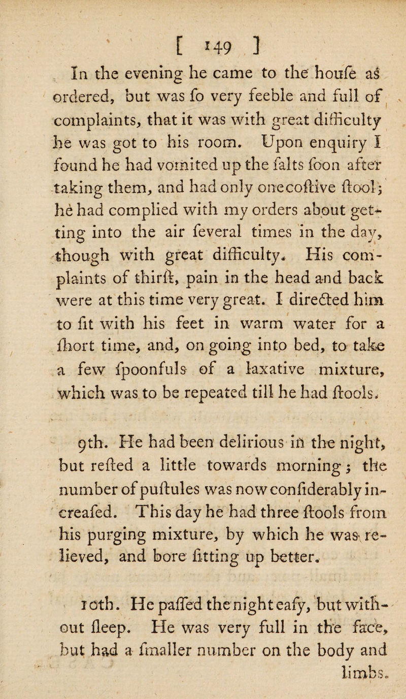 In the evening he came to the houfe a$ ordered, but was fo very feeble and full of complaints, that it was with great difficulty he was got to his room. Upon enquiry I found he had vomited up the falts foon after taking them, and had only onecoftive ftool ; he had complied with my orders about get¬ ting into the air feveral times in the day, though with great difficulty* His com¬ plaints of thirft, pain in the head and back were at this time very great. I directed him to fit with his feet in warm water for a ... i . fhort time, and, on going into bed, to take a few fpoonfuls of a laxative mixture, which was to be repeated till he had ftools, 9th. He had been delirious in the night, but refted a little towards morning the number of puftules was nowconfiderably in- creafed. This day he had three ftools from his purging mixture, by which he was re¬ lieved, and bore fitting up better. f ‘ ■ '• : ' \, . 1 : 10th. He palfed the night eafy, but with¬ out deep. He was very full in the face, but had a frnaller number on the body and limbs.