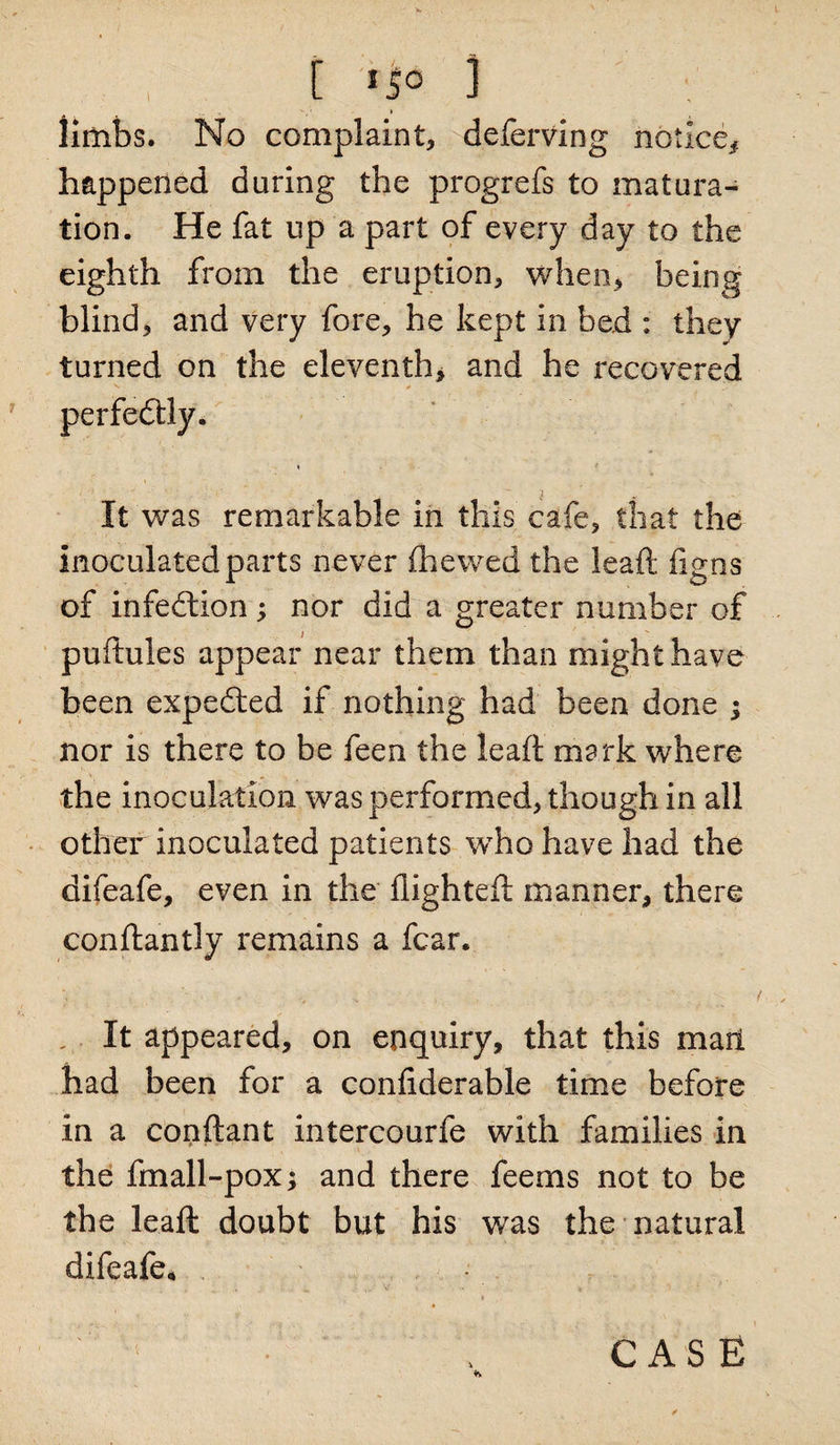 limbs. No complaint, deferving notice# happened daring the progrefs to matura¬ tion. He fat up a part of every day to the eighth from the eruption, when, being blind, and very fore, he kept in bed : they turned on the eleventh, and he recovered 'v , * .■ perfectly. It was remarkable in this cafe, that the inoculated parts never (hewed the lead: figos of infedlion; nor did a greater number of puftules appear near them than might have been expedted if nothing had been done ; nor is there to be feen the lead mark where the inoculation was performed, though in all other inoculated patients who have had the difeafe, even in the flighted manner, there condantly remains a fear. It appeared, on enquiry, that this marl had been for a conflderable time before in a condant intercourfe with families in the fmall-pox; and there fee ms not to be the lead doubt but his was the natural difeafe.
