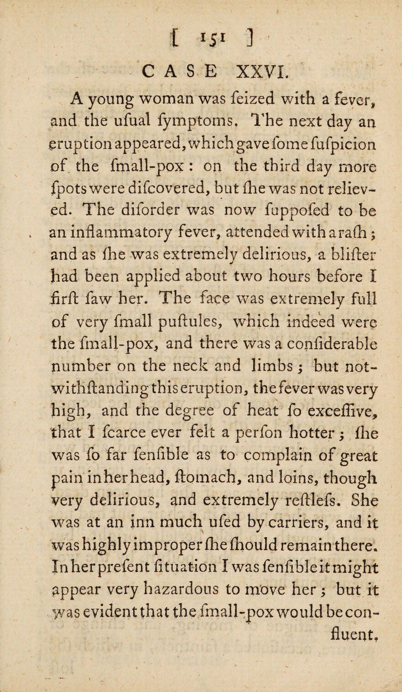 t i$l 3 CASE XXVI. A young woman was feized with a fever* and the ufual fymptoms. The next day an eruption appeared, which gave fomefufpicion of the fmall-pox : on the third day more fpotswere difcovered, but fhe was not reliev¬ ed. The diforder was now fuppofed to be an inflammatory fever, attended with arafh; and as fhe was extremely delirious, a blifter had been applied about two hours before I flrfi: faw her. The face was extremely full of very fmall puftules, which indeed were the fmall-pox, and there was a confiderable number on the neck and limbs; but not- witliftanding this eruption, the fever was very high, and the degree of heat fo exceffive, that I fearce ever felt a perfon hotter; fhe was fo far fenfible as to complain of great pain inherhead, fiomach, and loins, though very delirious, and extremely reftlefs. She was at an inn much ufed by carriers, and it was highly improper fine fhould remain there. Inherprefent fituation I was fen Able it might appear very hazardous to move her; but it was evident that the fmall-pox would be con¬ fluent.