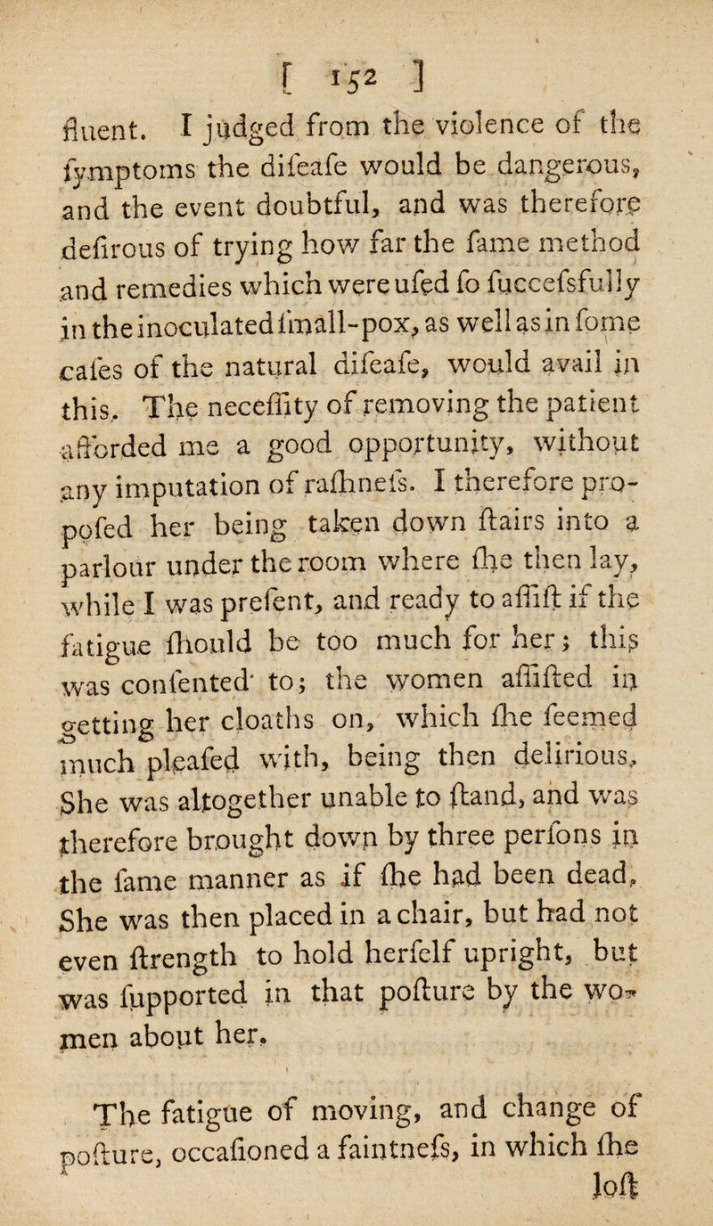fluent. I judged from the violence of the fymptoms the difeafe would be dangerous, and the event doubtful, and was therefore defirous of trying how far the fame method and remedies which were ufed fo fuccefsfuily in the inoculated lmall-pox, as well as in fame cafes of the natural difeafe, would avail in this,. The neceffity of removing the patient afforded me a good opportunity, without any imputation of rafhnefs. I therefore pro- pofed her being taken down flairs into a parlour under the room where the then lay, while I wras prefent, and ready to aflift if the fatigue fhould be too much for her; thip was contented' to; the women afiifted in o-etting her cloaths on, which the feemed much pleated with, being then delirious. She was altogether unable to (band, and was therefore brought down by three perfons in the fame manner as if fine had been dead, She was then placed in a chair, but had not even ftrength to hold herfelf upright, but was fupported in that pofture by the wo» men about her, \ / , The fatigue of moving, and change of nofture, occafioned a faintnefs, in which the