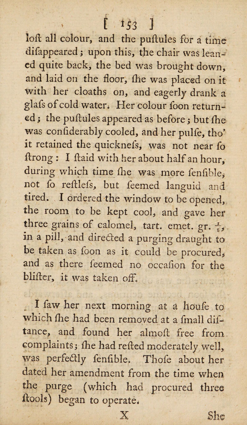 [ *53 3 loft all colour, and the puftules for a time difappeared; upon this, the chair was lean- cd quite back, the bed was brought down, and laid on the floor, (he was placed on it with her cloaths on, and eagerly drank a glafs of cold water* Her colour foon return¬ ed ; the puftules appeared as before; but fhe was considerably cooled, and her pulfe, tho’ it retained the quicknefs, was not near fo ftrong : I ftaid with her about half an hour, during which time fhe was more fenfible* not fo reftleis, but feemed languid and tired. I ordered the window to be opened, the room to be kept cool, and gave her three grains of calomel, tart. emet. gr. 7, in a pill, and directed a purging draught to be taken as foon as it could be procured, and as there feemed no occafion for the hlifter, it was taken off. I faw her next morning at a houfe to which fhe had been removed at a fmall dif- ' .. .. . - V l » tance, and found her almoft free from complaints j fhe had refted moderately well, was perfectly fenfible. Thole about her dated her amendment from the time when the purge (which had procured three ftools) began to operate* X She