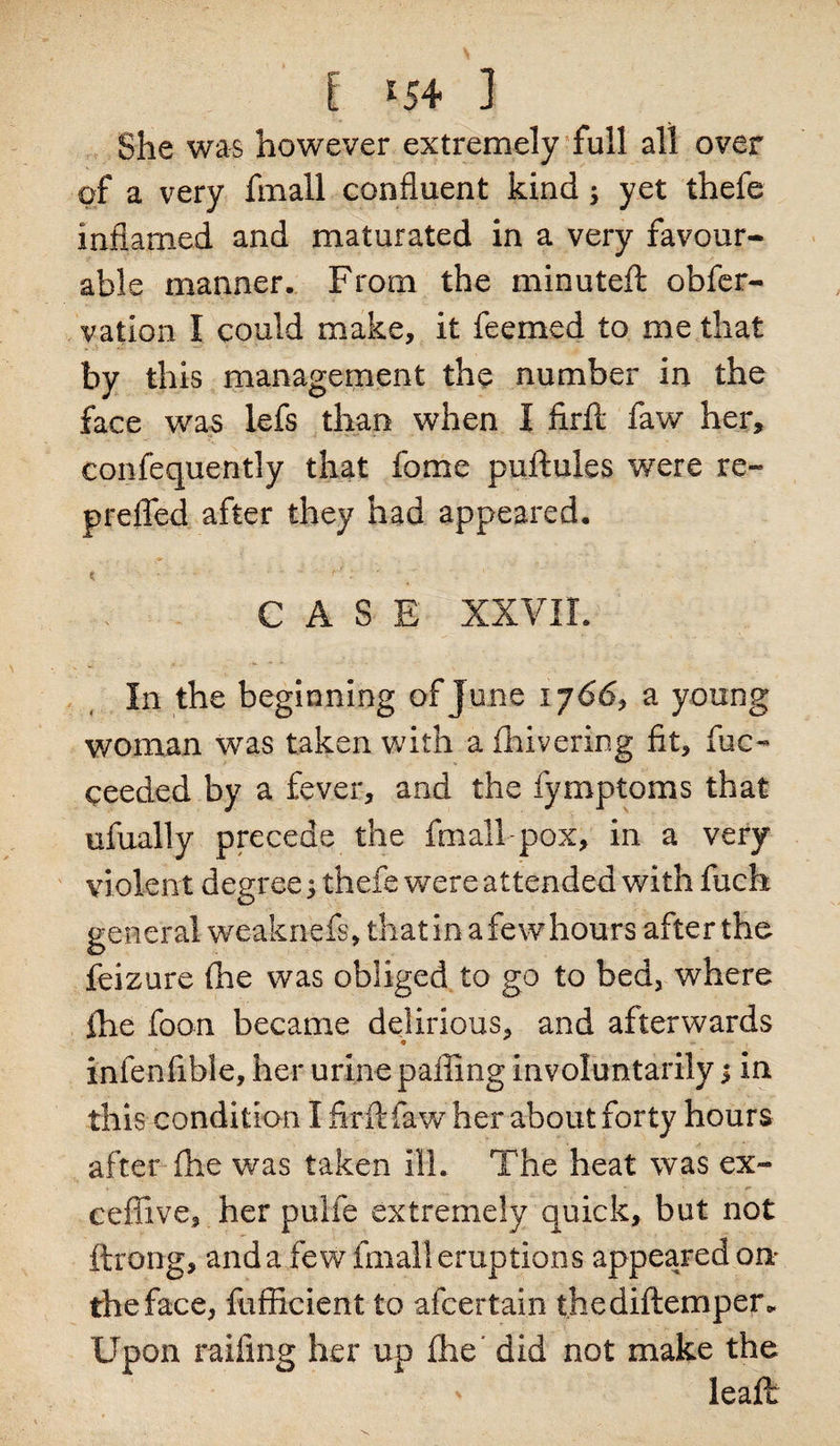 [ *54 ] She was however extremely full all over of a very fmall confluent kind; yet thefe inflamed and maturated in a very favour¬ able manner. From the minuteft obfer- vation I could make, it feemed to me that by this management the number in the face was lefs than when I firft faw her, confequently that fome puftules were re* prefled after they had appeared. CASE XXVII. In the beginning of June 1766, a young woman was taken with a fhivering fit, fuc- ceeded by a fever, and the fymptoms that ufually precede the fmall-pox, in a very violent degree 5 thefe were attended with fuch general weaknefs, that in a fewhours after the feizure (he was obliged to go to bed, where ihe foon became delirious, and afterwards infenfible, her urine palling involuntarily j in this condition I firft law her about forty hours after file was taken ill. The heat was ex* ceffive, her pulfe extremely quick, but not ftrong, and a few fmall eruptions appeared on; the face, fufficient to afcertain thediftemper* Upon railing her up ihe did not make the leaft: