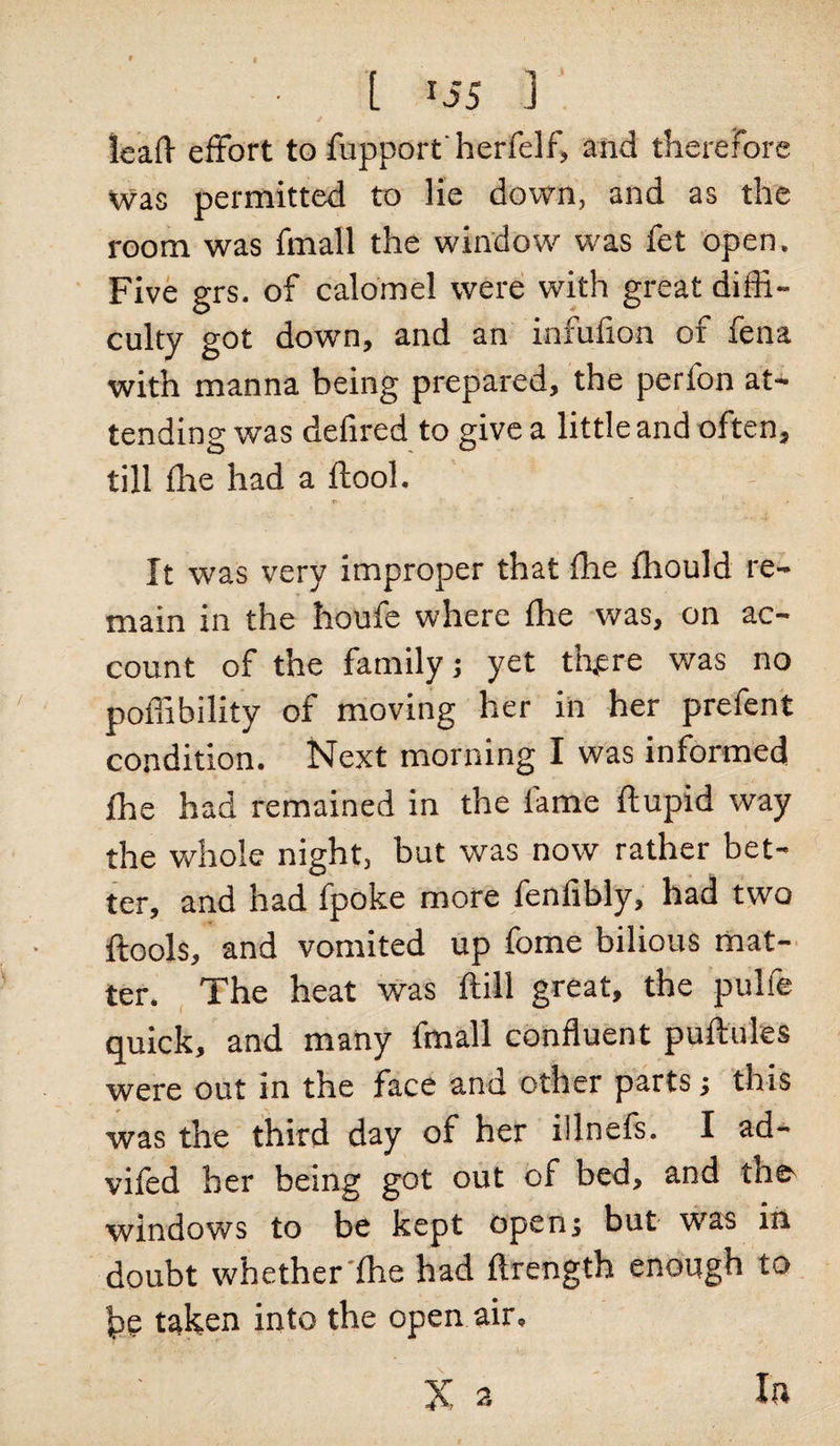 [ *55 ] leaf! effort to fupportherfelf, and therefore was permitted to lie down, and as the room was fmall the window was fet open. Five grs. of calomel were with great diffi¬ culty got down, and an infufion of fena with manna being prepared, the perfon at¬ tending was defired to give a little and often, till fhe had a ftool. It was very improper that fhe ffiould re¬ main in the houfe where fhe was, on ac¬ count of the family; yet tffere was no poffibility of moving her in her prefent condition. Next morning I was informed fhe had remained in the fame ftupid way the whole night, but was now rather bet¬ ter, and had fpoke more fenfibly, had two ftools, and vomited up fome bilious mat¬ ter. The heat was ftill great, the pulfe quick, and many fmall confluent puftules were out in the face and other parts; this was the third day of her illnefs. I ad- vifed her being got out of bed, and the^ windows to be kept open; but was in doubt whether fhe had flrength enough to he taken into the open air.