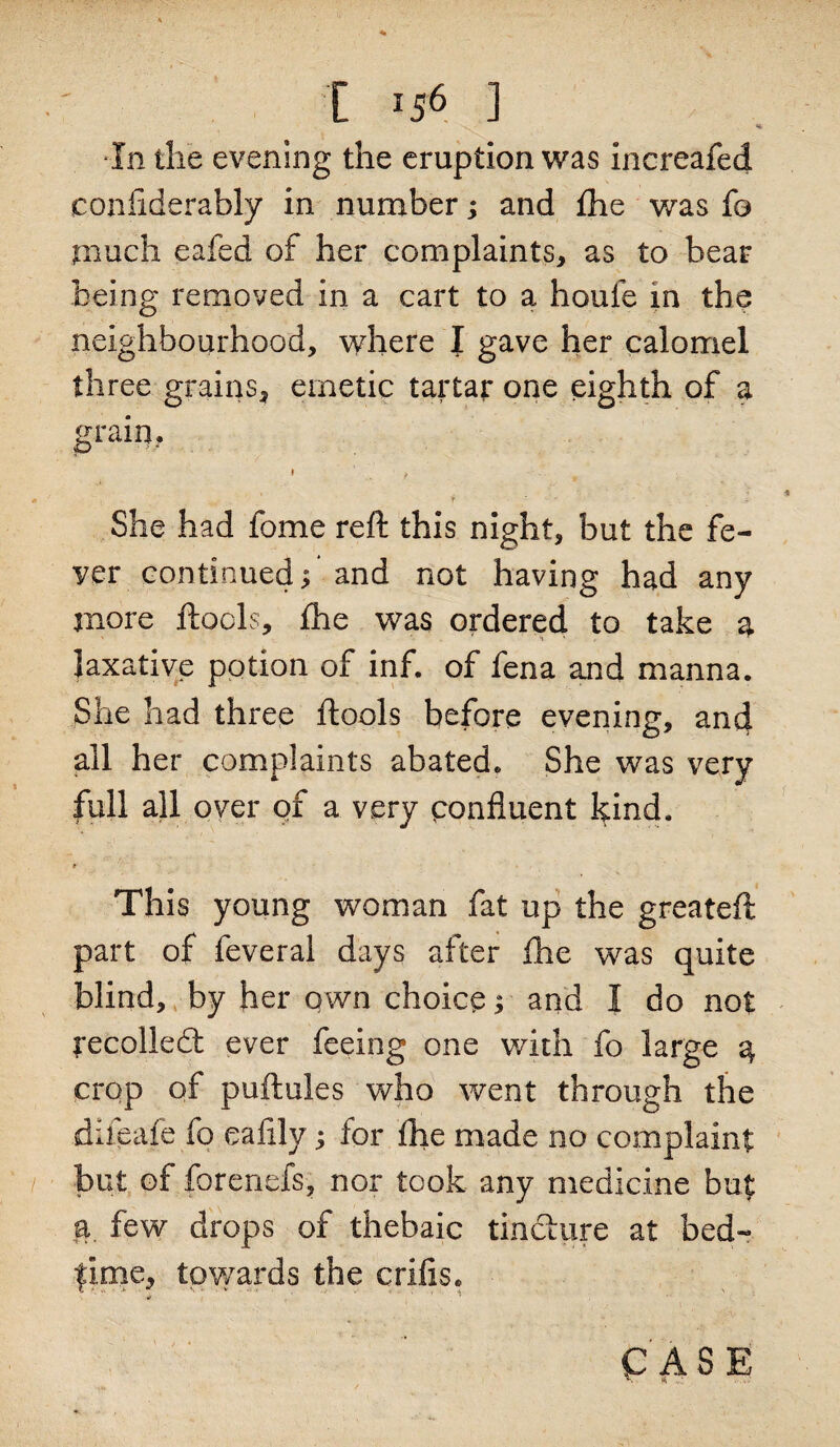 ■In the evening the eruption was increafed confiderably in number; and fhe was fo much eafed of her complaints, as to bear being removed in a cart to a houfe in the neighbourhood, where I gave her calomel three grains, emetic tartar one eighth of a grain, i t i . . ’ f ' - i She had fome reft this night, but the fe¬ ver continued, and not having had any more ftocls, fhe was ordered to take a laxative potion of inf. of fena and manna. She had three ftools before evening, and all her complaints abated. She was very full all over of a very confluent kind. * This young woman fat up the greateft part of feveral days after fhe was quite blind, by her own choice; and I do not recollect ever feeing one with fo large 4 crop of puftules who went through the difeafe fo eaiily; for fhe made no complaint but of forenefs, nor took any medicine but a few drops of thebaic tincture at bed- lime, towards the crifis. •if