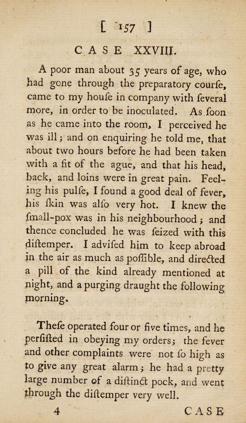 CASE XXVIII. A poor man about 35 years of age, who had gone through the preparatory courfe, came to my houfe in company with feveral more, in order to be inoculated. As foon as he came into the room, I perceived he was ill; and on enquiring he told me, that about two hours before he had been taken with a fit of the ague, and that his head, back, and loins were in great pain. Feel¬ ing his pulfe, I found a good deal of fever, his fkin was alfo very hot. I knew the frnall-pox was in his neighbourhood; and thence concluded he was feized with this diftemper. I advifed him to keep abroad in the air as much as poffible, and diretted a pill of the kind already mentioned at night, and a purging draught the following morning. - « « Thefe operated four or five times, and he perfifted in obeying my orders •, the fever and other complaints were not fo high as to give any great alarm; he had a pretty large number of a diftindt pock, and went through the diftemper very well. 4 «. C A S E