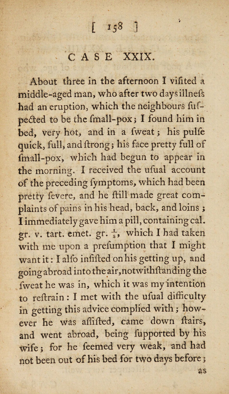 [ *58 1 - CASE XXIX. About three in the afternoon I vifited a middle-aged man, who after two daysillneft had an eruption, which the neighbours fuf- pedted to be the fmall-pox; I found him in bed, very hot, and in a fweat; his pulfe quick, full, and ftrong; his face pretty full of fmall-pox, which had begun to appear in the morning. I received the ufual account of the preceding fymptoms, which had been pretty fevere, and he ftill made great com¬ plaints of pains in his head, back, and loins ; I immediately gave him a pill, containing cal. gr. v. tart. emet. gr. f, which I had taken with me upon a prefumption that I might want it: 1 alfo infilled on his getting up, and going abroad into the air,notwithftanding the fweat he was in, which it was my intention to reftrain : I met with the ufual difficulty in getting this advice complied with; how¬ ever he was affifled, came down flairs, and went abroad, being fupported by his Wife; for he feemed very weak, and had not been out of his bed for two days before; as