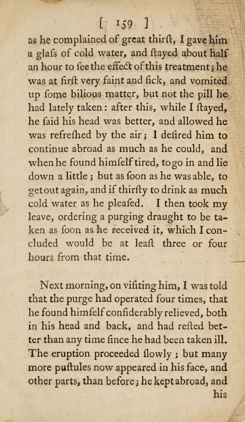 as he complained of great third, I gave him a glafs of cold water, and flayed about half an hour to fee the effedfc of this treatment; he was at firft very faint and lick, and vomited up fome bilious matter, but not the pill he had lately taken: after this, while I flayed, he faid his head was better, and allowed he was refrefhed by the air; I deiired him to continue abroad as much as he could, and when he found himfelf tired, to go in and lie down a little; but as foon as he was able, to get out again, and if thirfty to drink as much cold water as he pleafed. I then took my leave, ordering a purging draught to be ta¬ ken as foon as he received it, which I con¬ cluded would be at leaft three or four hours from that time. Next morning, on vifiting him, I was told that the purge had operated four times, that he found himfelf confiderably relieved, both in his head and back, and had refted bet¬ ter than any time fince he had been taken ill. The eruption proceeded flowly ; but many more puftules now appeared in his face, and other parts, than before; he kept abroad, and his