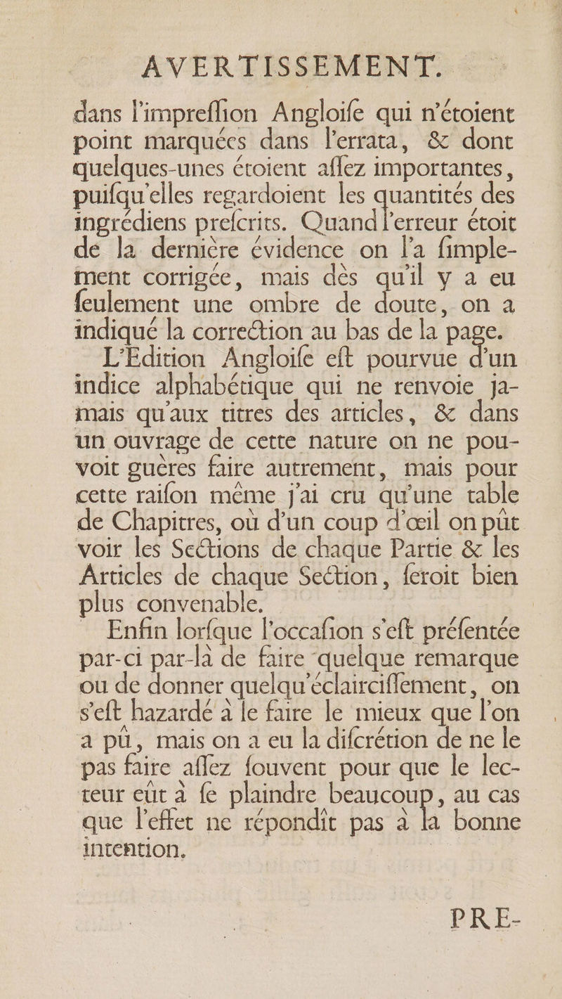 dans l'impreflion Angloife qui n’étoient point marquées dans l’errata, &amp; dont quelques-unes étoient aflez importantes, puifqu'elles regardoient les quantités des ingrédiens prefcrits. Quand l'erreur étoit de la dernière évidence on la fimple- ment corrigée, mais dès qu'il y a eu feulement une ombre de Lee on a indiqué la correction au bas de la page. L’Edition Angloife eft pourvue fin indice alphabétique qui ne renvoie ja- mais qu'aux titres des articles, &amp; dans un ouvrage de cette nature on ne pou- voit gucres faire autrement, mais pour cette raifon même j'ai cru qu'une table de Chapitres, où d’un coup d'œil on pit voir les Sections de chaque Partie &amp; les Articles de chaque Section, feroit bien plus convenable. ~ Enfin lorfque l’occafion s'eft préfentée par-ci par-la de faire quelque remarque ou de donner quelqu’éclairciflement, on s'eft hazardé a le faire le mieux que l’on a pü, mais on a eu la difcrétion de ne le pas faire aflez fouvent pour que le lec- teur eut a fe plaindre beaucoup, au cas que l'effet ne répondit pas a hh bonne intention. | 16 PRE-