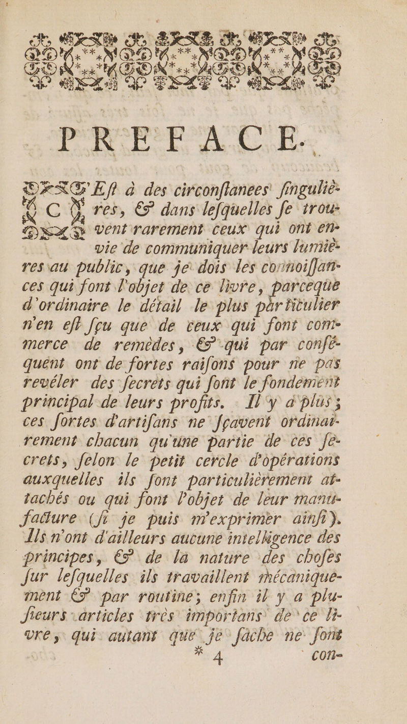 SEAM The SIRE MESSE ots bs +N) G6) ae) Ke * MQM Ne A | OF AGO oe AUS FOS SEXE Be ake D PREPAC BE. OFREN à des circonfianees' fingulie- ie G ÿ res, &amp; dans lefquelles fe trou XX vent rarement ceux qui ont en” ; vie de communiquer leurs lumie- resau public, que je dois les connoiffan- ces qui font l'objet de ce livre, AA hes d'ordinaire le détail le plus par titulier n'en eft feu que de ceux qui font com- merce de remedes, &amp; qui par © onfé- quent ont de fortes raifons pour ne pas revéler des fecrets qui font le fondement principal de leurs profits. : [l'y à plus; ces fortes. dartifans ne fçavent ordinar- rement chacun qu'une partie de ces Je. crets, felon le petit cercle d'opérations auxquelles ils font particulièrement at- tachés ou qui font l'objet de leur mant- fatture (fi je puis mexprimer ainft). As n'ont d'ailleurs aucune intelligence des principes, € de la nature des chofes Jur lefquelles ils travaillent mécanique- ment &lt;F par routine; enfin il y a plu- Jieurs articles tres importans de ce li ure, qui autant que je fache ne font os WA con