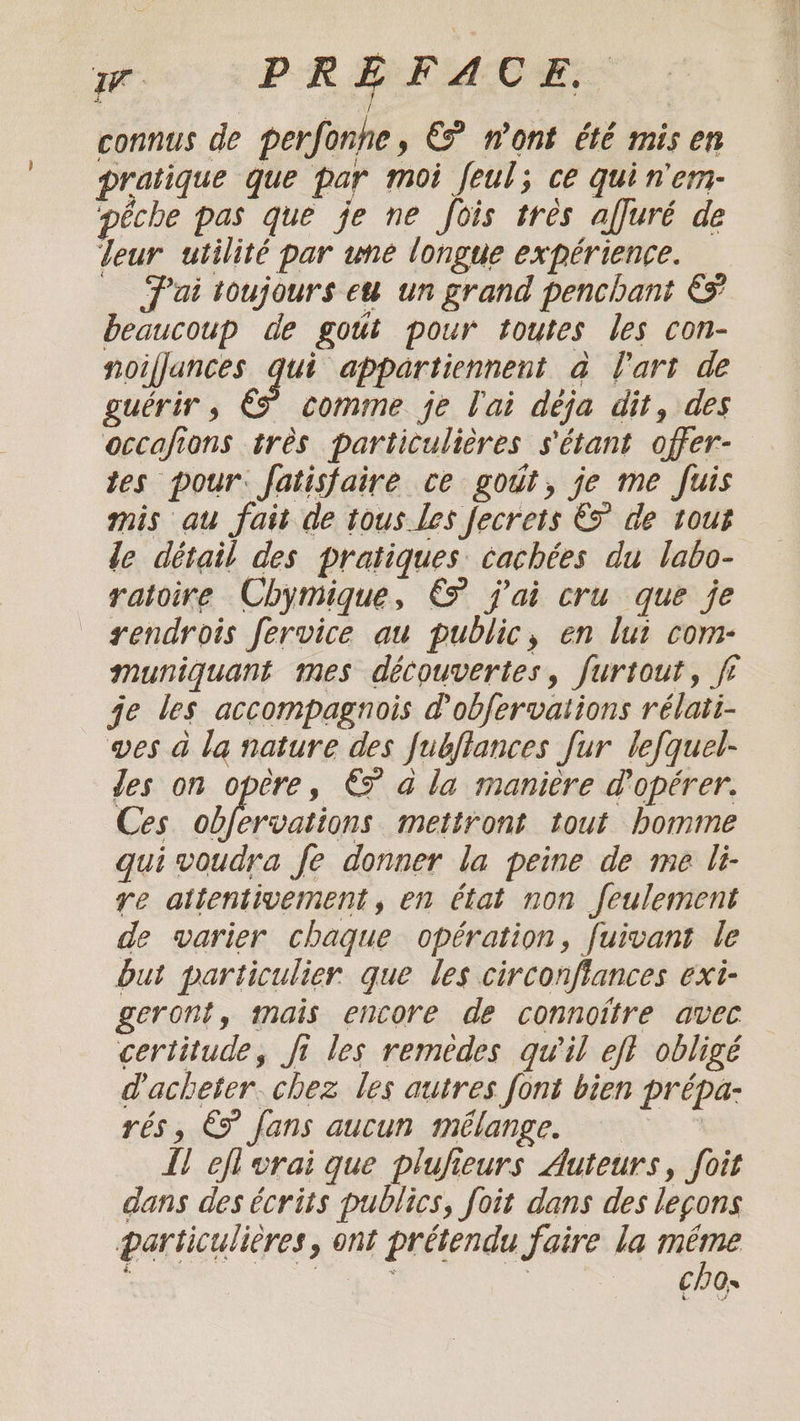 We PREFACE, connus de perfonhe, € n'ont été mis en pratique que par moi feul; ce qui n'em- pêche pas que je ne fois tres affuré de deur utilité par une longue expérience. “Pai toujours eu un grand penchant €&amp; beaucoup de gout pour toutes les con- noifjances qui appartiennent a l'art de guérir » comme je l'ai déja dit, des occafions très particulières s'étant offer- tes pour: fatisfaire ce gout, je me fuis mis au fait de tous Les fecrets EF de tout le détail des pratiques cachées du labo- ratoire Chymique, &amp;° j'ai cru que je rendrois fervice au public, en lui com- muniquant mes découvertes, furtout, ji je les accompagnois d’obfervations rélati- wes à la nature des fubfiances fur lefquel- Jes on opère, € à la manière d'opérer. Ces obfervations mettront tout homme gui voudra fe donner la peine de me li- re attentivement, en état non feulement de varier chaque opération, fuivant le but particulier que les circonfiances exi- geront, mais encore de connoitre avec certitude, fi les remèdes qu'il eft obligé d'acheter. chez les autres font bien prépa- = 3 rés, Ë fans aucun mélange. fl efi vrai que plufieurs Auteurs, foit dans des écrits publics, foit dans des leçons particulières, ont prétendu faire la ni à Me | C/O