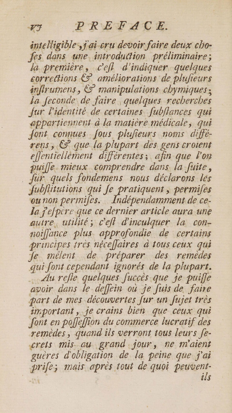 rt PRET ATE. intelligible) ai-eru devoir faire deux cho- fes dans une. introduttion préliminaire; la première, cefl d'indiquer. quelques corrections £5 améliorations de plufieurs énffrumens, € manipulations chymiques ; da feconde de faire ; quelques recherches fur l'identité de certaines fubjlances qui appartiennent ala matière médicale, qui font connues fous plufieurs noms diffé- rens, €2 que la plupart des gens croient effentiellement différentes ; as que Vor puille. mieux comprendre dans la fuite, fur quels fondemens nous déclarons les fubjlitutions qui fe pratiquent, permiles ounon permifes. Indépendamment de ce- Ja pefpcre que ce dernier article aura une autre, utilité; Ceft @inculquer la con- noifjance plus approfondie de certains principes tres nécefjaires a tous ceux qui Je mélent de préparer des remedes qui font cependant ignorés de la plupart. … Alu refle quelques fucces que je puiffe avoir dans le deffein ou je fuis de faire part de mes découvertes fur un fujet très important, je crains bien que ceux qui font en poffeffion du commerce lucratif des remèdes, quand ils verront tous leurs fe- crets mis. au grand. jour, ne m’aient guères d'obligation de la peine que j'ai prife; mais apres tout de quoi ie Ss | ils