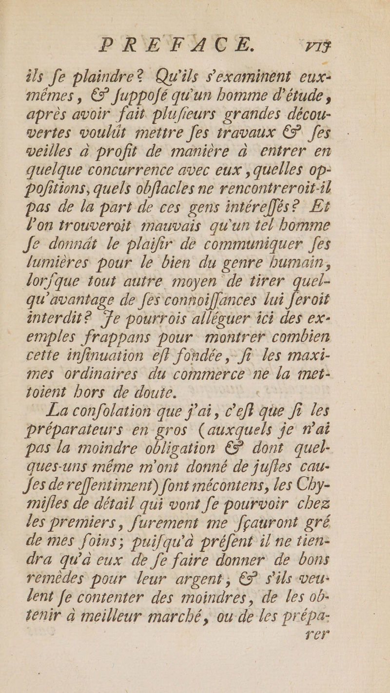 PREFACE re ils fe plaindre? Qu'ils s'examinent eux- mémes, €F fuppofé qu'un homme d'étude, après avoir fait. plufieurs grandes décou- vertes voulit mettre [es travaux € [es weilles à profit de manière a entrer en quelque concurrence avec eux , quelles op- pofitions, quels obfiacles ne rencontreroit-il pas de la part de ces gens intéreffés? Et l’on trouveroit mauvais qu'un tel bomme Je donndt le plaifir de communiquer Jes lumières pour le bien du genre humain, lorjque tout autre moyen de tirer quel- qu'avantage de fes connoiflances lui forois interdit? fe pourrois alléguer ici des ex- emples frappans pour montrer combien cette infinuation eft fondée, ft les maxi- mes ordinaires du commerce ne la met- toient bors de doute. De La confolation que pai, ceft que fi les préparateurs en gros (auxquels je wat pas la moindre obligation € dont quel- ques-uns même m'ont donné de jujles cau- Jes dereffentiment) font mécontens, les Chy- mifies de détail qui vont fe pourvoir chez les premiers, furement me fcauront gré de mes foins; puifqu'a préfent il ne tien- dra qu'a eux de fe faire donner de bons remèdes pour leur argent, € s'ils veu: lent fe contenter des moindres, de les ob- tenir a meilleur marché, ou de les prépa- rer