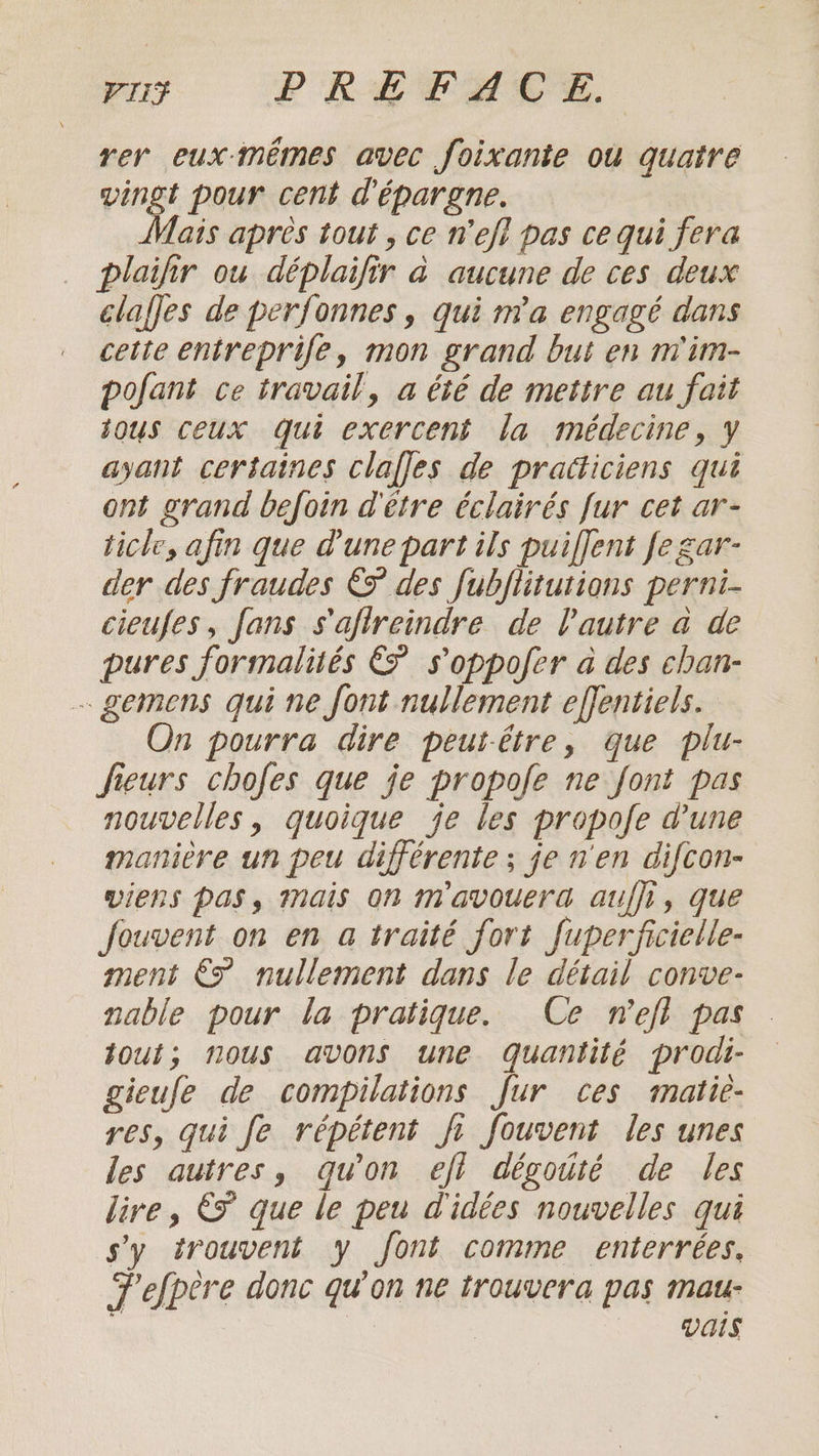 Pus PREFACE. rer eux-mémes avec foixante ou quatre vingt pour cent d'épargne. ais apres tout, ce Wefi pas ce qui fera plaifir ou déplaifir à aucune de ces deux clafjes de perfonnes , qui n'a engagé dans cette entreprife, mon grand but en m'im- pofant ce travail, a été de mettre au fait sous ceux qui exercent la médecine, y ayant certaines claffes de pratticiens qui ont grand befoin d'être éclairés fur cet ar- ticle, afin que d'une part ils puiffent fe gar- der des fraudes &amp;F des fubftitutions perni- cieufes, fans s'aflreindre de l'autre a de pures formalités Ë s’oppofer a des chan- - gemens qui ne font nullement effentiels. On pourra dire peut-être, que plu- Jfieurs chofes que je propofe ne font pas nouvelles, quoique je les propofe d’une manière un peu différente ; je n'en difcon- viens PAS, mais on mavouera auf}, que fouvent on en a traité fort fuperficielle- ment € nullement dans le détail conve- nable pour la pratique. Ce nefl pas tout; nous avons une Quantité prodi- gieufe de compilations fur ces matie- res, gui Je répétent fi fouvent les unes les autres, qu'on eft dégouté de les lire, € que le peu d'idées nouvelles qui sy trouvent y font comme enterrées, Pefpere donc qu’on ne trouvera pas mau- | vais