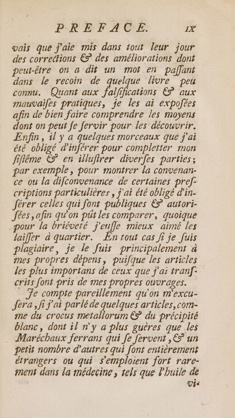 vais que j'aie mis dans tout leur jour des corrections €? des améliorations dont peut-être on a dit un mot en paffant dans le recoin de quelque livre peu connu. Quant aux fallsfeations EP aux mauvaifes pratiques, je les ai expofées afin de bien faire comprendre les moyens dont on peut fe fervir pour les découvrir. Enfin, il y a quelques morceaux que j'ai été obligé dinférer pour completter mon fiftéme € en illufirer diverfes parties; par exemple, pour montrer la convenan- ce ou la difconvenance de certaines pref- criptions particulières , j'ai été obligé d'in- férer celles qui font publiques EP autori- fees, afin qu'on pdt les comparer, quoique pour la briéveté j'euffle mieux aimé les laiffer à quartier. En tout cas fi je fuis plagiaire, je le fuis principalement à mes propres dépens, puifque les articles des plus importans de ceux que j'ai tranf- crits font pris de mes propres ouvrages. Te compte pareillement qu'on mexcu- fera fi j'ai parlé de quelques articles,com- me du crocus metallorum € du précipité blanc, dont tl n'y a plus gueres que .les Maréchaux ferrans qui fe fervent ,€ un petit nombre d'autres qui font entièrement étrangers ou qui s'emploient fort rare- ment dans la médecine, tels que l'huile de Vee