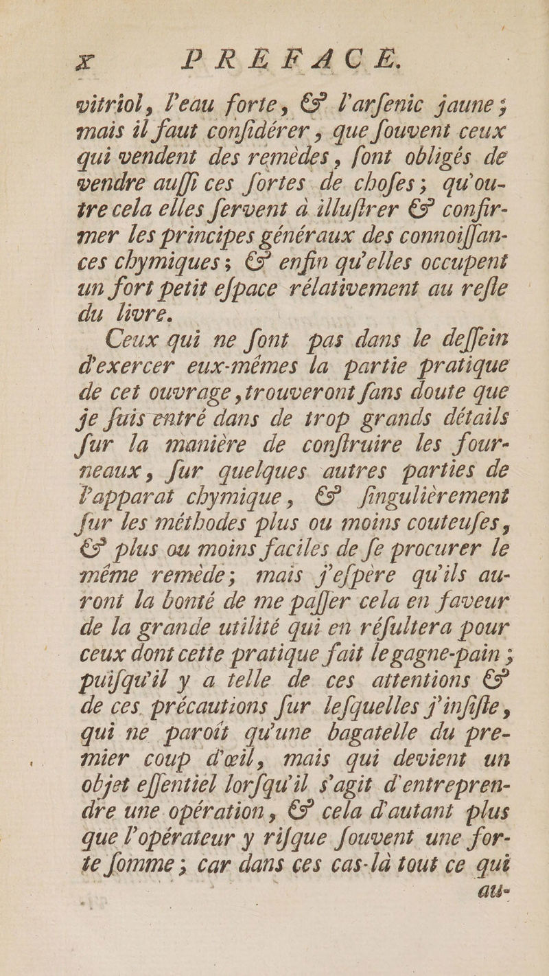 vitriol, l'eau forte, € l'arfenic jaune; mais il faut confidérer ; que fouvent ceux qui vendent des remèdes, font obligés de vendre auffi ces fortes de. chofes; qu'ou- tre cela elles fervent a illufirer € confir- mer les principes généraux des connoiflan- ces chymiques ; € enfin qu’elles occupent un fort petit efpace rélativement au refle du livre. | Ceux qui ne font pas dans le deffein d'exercer eux-mêmes la partie pratique de cet ouvrage trouveront fans doute que je Juis entré dans de trop grands détails fur la manière de confiruire les four- neaux, fur quelques autres parties de Vapparat chymique, € fingulierement Jur tes méthodes plus ou moins couteufes , és plus ou moins faciles de fe procurer le méme remède; mais jefpere qu'ils au- ront la bonté de me paffer cela en faveur de la grande utilité qui en réfultera pour ceux dont cette pratique fait le gagne-pain ; puijqu'il y a telle de ces attentions &amp; de ces. précautions fur. lefquelles j'infifie, qui ne paroit qu'une bagatelle du pre- mier coup d'œil, mais qui devient un objet effentiel lorfqu'il s'agit d'entrepren- dre une opération, &amp; cela d'autant plus que l'opérateur y rique fouvent une for- te fomme ; car dans ces cas-la tout ce qui | À au-