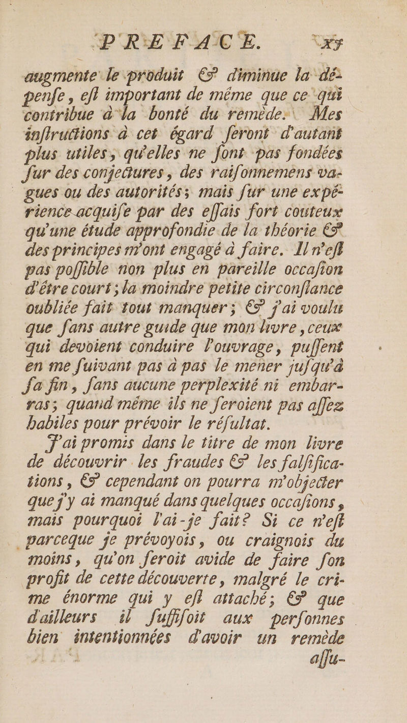 augmente le produit € diminue la dé penfe, eft important de même que ce ‘qui contribue à‘la bonté du remède: Mes inflruttions à cet égard feront d'autant plus utiles, quelles ne font pas fondées fur des conjectures , des raifonnemens va- gues ou des autorités; mais fur une ex pé- rience.acquife par des efjais fort couteux gu une étude approfondie de la théorie € des principes n'ont engagé a faire. Il nel} gas poffible non plus en pareille occafion d'être court; la moindre petite circonflance oubliée fait tout manquer; € j'ai voult que fans autre guide que mon livre , ceux qui devoient conduire Vouvrage, puffent en me fuivant pas a pas le mener jufqw'a Ja fin, fans aucune perplexité ni embar- ras; quand même ils ne feroient pas affez habiles pour prévoir le réfultat. Fai promis dans le titre de mon livre de découvrir les fraudes &amp; les falfifica- tions , &amp;© cependant on pourra m’objeder que j'y ai manqué dans quelques occafions mais pourquoi l'ai-je fait? Si ce neft parceque je prévoyois, ou craignois du moins, qu’on feroit avide de faire fon profit de cette découverte, malgré le cri- me énorme qui y eff attaché; € que d'ailleurs il fufifoit aux perfonnes bien intentionnées d'avoir un remède alfu-