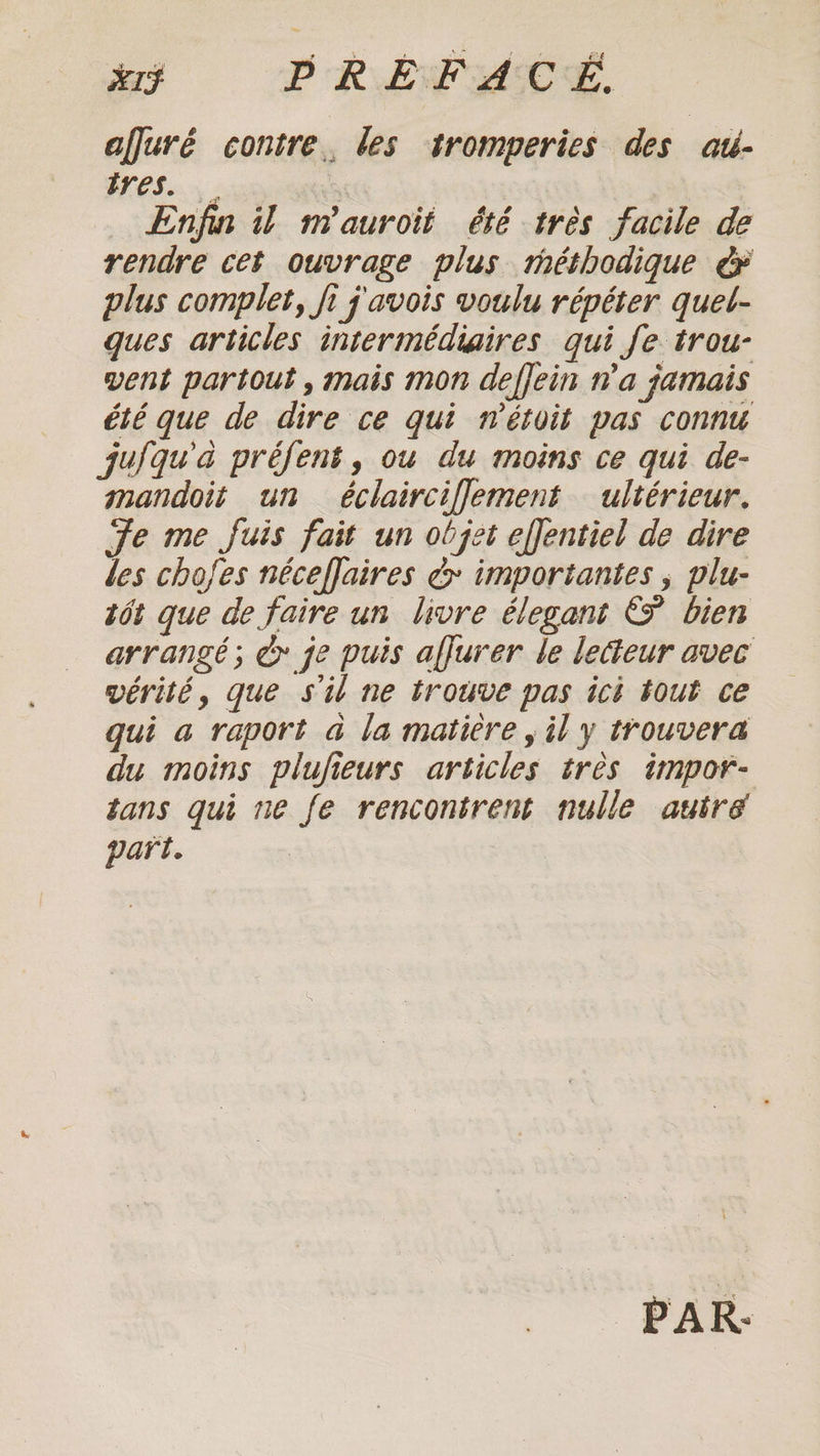 x1F PREFACE afjuré contre. les tromperies des atl- tres. | Enfin il nm'auroit été tres facile de rendre cet ouvrage plus méthodique € plus complet, fi j'avois voulu répéter quel- ques articles intermédiaires qui fe trou- vent partout, mais mon deffein n'a jamais été que de dire ce qui nétoit pas connu jufqu'à préfent, ou du moins ce qui de- mandoit un éclairciflement ultérieur. Fe me fuis fait un objet effentiel de dire les chofes néceffaires ¢ importantes , plu- tôt que de faire un livre élegant &amp; bien arrangé; @ je puis affurer le lecteur avec vérité, que s'il ne trouve pas icè tout ce qui a raport a la matière , il y trouvera du moins plufieurs articles très impor- tans qui ne fe rencontrent nulle autre part. PAR.