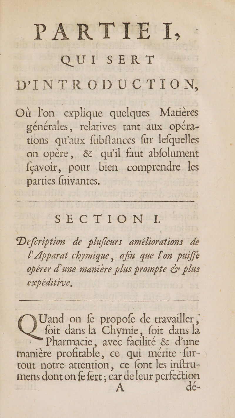 Pant re TI, : | QUI SERT DINTRODUCTION, Où lon explique quelques Matières générales, relatives tant aux opéra- tions qu'aux fubftances fur lefquelles on opère, &amp; qu'il faut abfolument {cavoir, pour bien comprendre les parties {uivantes. | SEC FE ENT Defcription de plufieurs améliorations de L Apparat chymique, afin que lon puiffe opérer d'une manière plus prompte cy plus expeditive, a en nena enEEENNEeneememmanad f Uand on fe propofe de travailler , SJ foit dans la Chymie, foit dans la :” Pharmacie, avec facilité &amp; d’une manière profitable, ce qui mérite ‘{ur- tout notre attention, ce font les inftru- mens dont on fe fert ; deleur perce 1C—