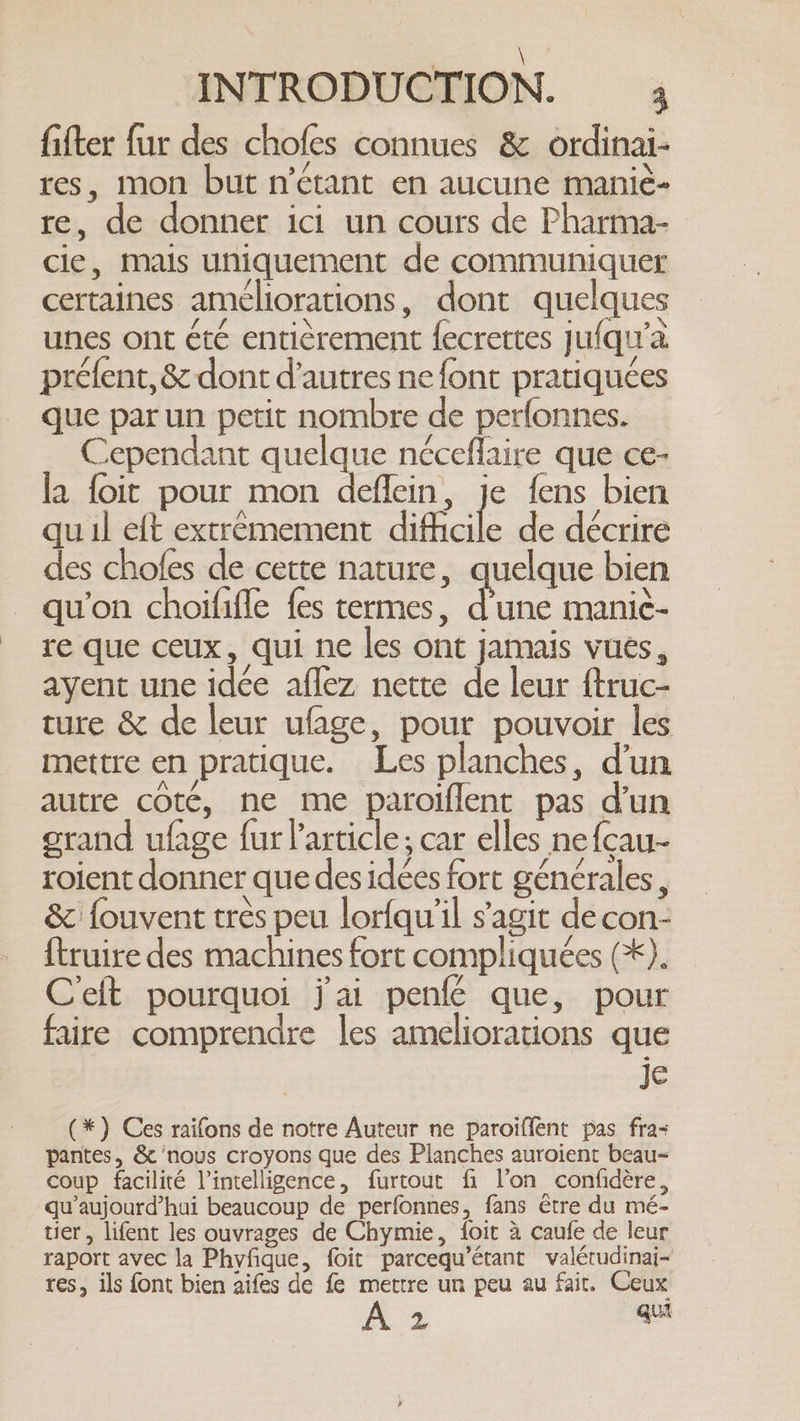 | \ INTRODUCTION. 3 fitter fur des chofes connues &amp; ordinai- res, mon but n'étant en aucune maniè- re, de donner ici un cours de Pharma- cie, mais uniquement de communiquer certaines améliorations, dont quelques unes ont été enticrement fecrettes jufqu’a préfent, &amp; dont d’autres ne font pratiquées que par un petit nombre de perfonnes. Cependant quelque néceflaire que ce- la foit pour mon deflein, je fens bien quil eft extrémement difficile de décrire des chofes de cette nature, quelque bien qu'on choififle {es termes, d’une mani¢- re que ceux, qui ne les ont jamais vues, ayent une idée affez nette de leur ftruc- ture &amp; de leur ufage, pour pouvoir les mettre en pratique. Les planches, d'un autre coté, ne me paroiflent pas d'un grand ufage fur l’article; car elles nefcau- roient donner que des idées fort générales, &amp; fouvent très peu lorfqu'il s'agit decon- ftruire des machines fort compliquées (*). Ceft pourquoi jai penfé que, pour faire comprendre les ameliorations que je (*) Ces raifons de notre Auteur ne paroiffent pas fra+ pantes, &amp; ‘nous croyons que des Planches auroient beau- coup facilité l'intelligence, furtout fi l’on confidère, qu'aujourd'hui beaucoup de perfonnes, fans être du mé- tier, lifent les ouvrages de Chymie, foit à caufe de leur raport avec la Phyfique, foit parcequ’étant valétudinai- res, ils font bien aifes de fe mettre un peu au fair, Ceux KS qui