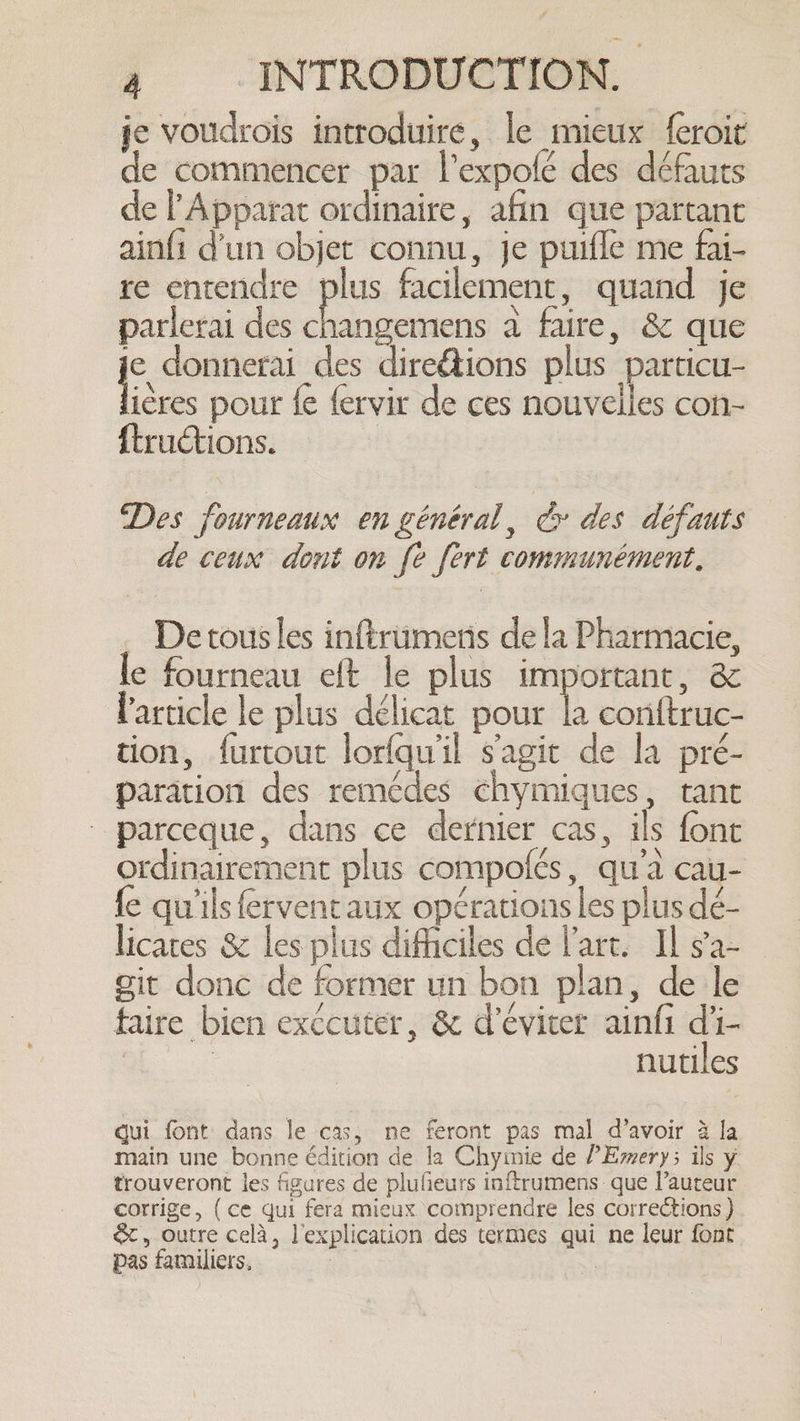 je voudrois introduire, le mieux {eroit de commencer par l’expofé des défauts de Apparat ordinaire, afin que partant ainfi d'un objet connu, je puifle me fai- re entendre plus facilement, quand je parlerai des nee a faire, &amp; que ic donnerai des direétions plus particu- ières pour fe fervir de ces nouvelles con- ftruétions. Des fourneaux en général, cy des défauts de ceux dont on fe fert communément. - Detousles inftrümeris de la Pharmacie, le fourneau eft le plus important, &amp; Particle le plus délicat pour la conftruc- tion, furtout lorfqu'il s'agit de la pré- paration des remédes chymiques, tant parceque, dans ce dernier cas, ils font ordinairement plus compolés, qu'à cau- fe qu'ils fervent aux opérations les plus dé- licates &amp; les plus difficiles de l'art. Il sa- git donc de former un bon plan, de le faire bien exccuter, &amp; d'éviter ainfi di- | nutiles qui font dans le cas, ne feront pas mal d’avoir à la main une bonne édition de la Chyimie de ?Emery; ils y trouveront les figures de plufieurs inftrumens que l’auteur corrige, (ce qui fera mieux comprendre les corrections) &amp;, outre celà, l'explication des termes qui ne leur font pas familiers, : =