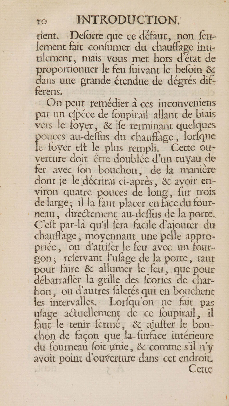 cient. Deforte que ce défaut, non feu- lement fait confumer du chauffage inu- tilement, mais vous met hors d'état de proportionner le feu fuivant le befoin &amp; dans une grande érendue de dégrés dif- ferens. | On peut remédier à ces inconveniens par un efpéce de foupirail allant de biais vers le foyer, &amp; fe terminant quelques ouces au-deflus du chauffage, lorfque e foyer eft le plus rempli. Cette ou- verture doit être doublée d’un tuyau de fer avec {on bouchon, de la manière dont je le décrirai ci-après, &amp; avoir en- viron quatre pouces de long, fur trois de large; il la faut placer en face du four- -meau, directement au-deflus de la porte. Ceft par-la qu'il fera facile d'ajouter du chauffage, moyennant une pelle appro- price, ou dattifer le feu avec un four- gon; refervant Pufage de la porte, tant pour faire &amp; allumer le feu, que pour débarrafler la grille des {cories de char- bon, ou d’autres faletés qui en bouchent les intervalles. Lorfqu’on ne fait pas ufage actuellement de ce foupirail, il faut le tenir fermé, &amp; ajufter le bou- chon de façon que la furface intérieure du fourneau foie, &amp; comme sil n'y avoit point d'ouverture dans cet endroit. | Cette _