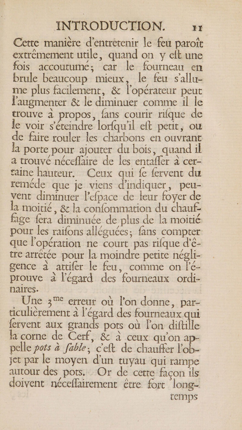 Cette manière d'entretenir le feu parote extrêmement utile, quand on y elt une fois accoutume; car le fourneau en brule beaucoup mieux, le feu s'allu- me plus facilement, &amp; l'opérateur peut l'augmenter &amp; le diminuer comme il le trouve à propos, fans courir rifque de le voir séteindre lorfqu'il eft petit, ou de faire rouler les charbons en ouvrant a porte pour ajouter du bois, quand il a trouvé néceflaire de les entafler à cer- taine hauteur. Ceux qui fe fervent du remede que je viens d'indiquer, peu- vent diminuer l'efpace de leur foyer de a moitié, &amp; la confommation du chauf- age {era diminuée de plus de la moitié pour les raifons alléguées; fans compter: que l'opération ne court pas rifque d’é- tre arretée pour la moindre petite négli- gence à attifer le feu, comme on l’é- prouve a l'égard des fourneaux ordi- naires. Une 3™° erreur où l’on donne, par- ticulièrement à l'égard des fourneaux qui fervent aux grands pots où l’on diftille la corne de Cerf, &amp; à ceux qu’on ap- pelle pots a fable, Celt de chauffer ob jet par le moyen d’un tuyau qui rampe autour des pots. Or de cette facon is doivent néceflairement être fort long temps