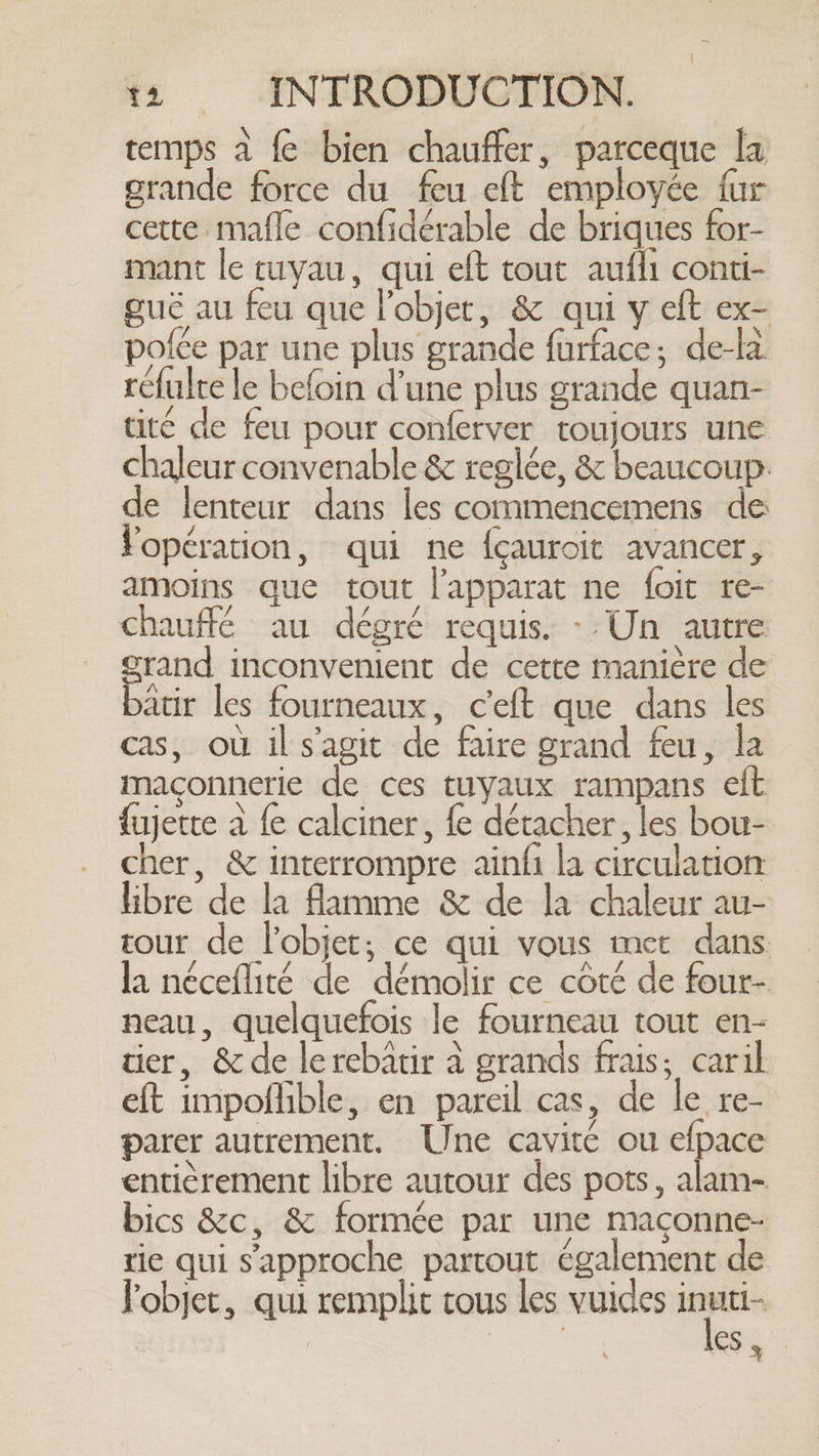 temps à fe bien chauffer, parceque la grande force du feu eft employée fur cette mafle confidérable de briques for- mant le tuyau, qui eft tout aufli conti- guë au feu que l'objet, &amp; qui y eft ex- pofée par une plus grande furface; de-là réfulte le befoin d’une plus grande quan- tité de feu pour conferver toujours une chaleur convenable &amp; reglée, &amp; beaucoup: de lenteur dans les commencemens de opération, qui ne {cauroit avancer, amoins que tout l’apparat ne foit re- chauffé au dégré requis. --Un autre grand inconvenient de cette manière de batir les fourneaux, ceft que dans les cas, où il s’agit de faire grand feu, la maconnerie de ces tuyaux rampans eft fujette à fe calciner, fe détacher, les bou- cher, &amp; interrompre ainfi la circulation libre de la flamme &amp; de la chaleur au- tour de l’objet; ce qui vous met dans la néceflité de démolir ce côté de four- neau, quelquefois le fourneau tout en- tier, &amp; de lerebatir à grands frais; caril eft impoflible, en pareil cas, de le re- parer autrement. Une cavité ou wer entièrement libre autour des pots, alam- bics &amp;c, &amp; formée par une maconne- tie qui s'approche partout également de Fobjet, qui remplit tous les vuides jt es