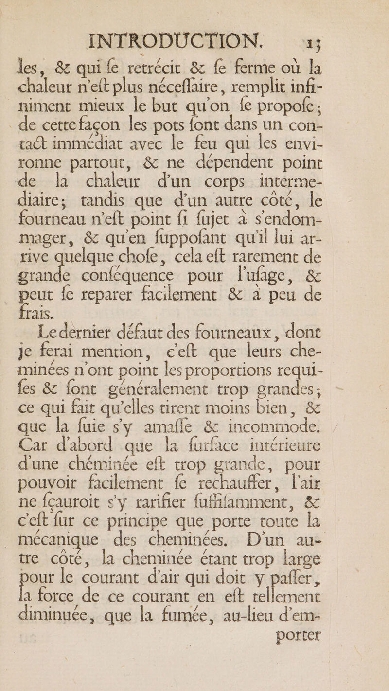 les, &amp; quife retrécit &amp; fe ferme où la chaleur n'eft plus néceflaire , remplit infi- _niment mieux le but qu'on fe propofe; _de cette facon les pots font dans un con- tact immédiat avec le feu qui les envi- ronne partout, &amp; ne dépendent point de la chaleur d'un corps interme- diaire; tandis que d'un autre coté, le fourneau n’eft point f1 fujet à s'endom- mager, &amp; quien fuppofant qu'il lui ar- rive quelque chofe, cela eft rarement de grande conféquence pour lufage, &amp; peut fe reparer facilement &amp; a peu de frais. | Le dernier défaut des fourneaux, dont je ferai mention, c'eft que leurs che- minces n'ont point les proportions requi- fes &amp; font généralement trop grandes; ce qui fait qu’elles tirent moins bien, &amp; que la fuie sy amafle &amp; incommode. Car dabord que la furface intérieure dune chéminée eft trop grande, pour pouvoir facilement fe rechauffer, l'air ne fçauroit s'y rarifier fufifamment, &amp; Ceft fur ce principe que porte toute la | mécanique des cheminées. D'un au- tre coté, la cheminée étant trop large pour le courant d'air qui doit y pafler, A force de ce courant en eft tellement diminuée, que la fumée, au-lieu d’em- porter