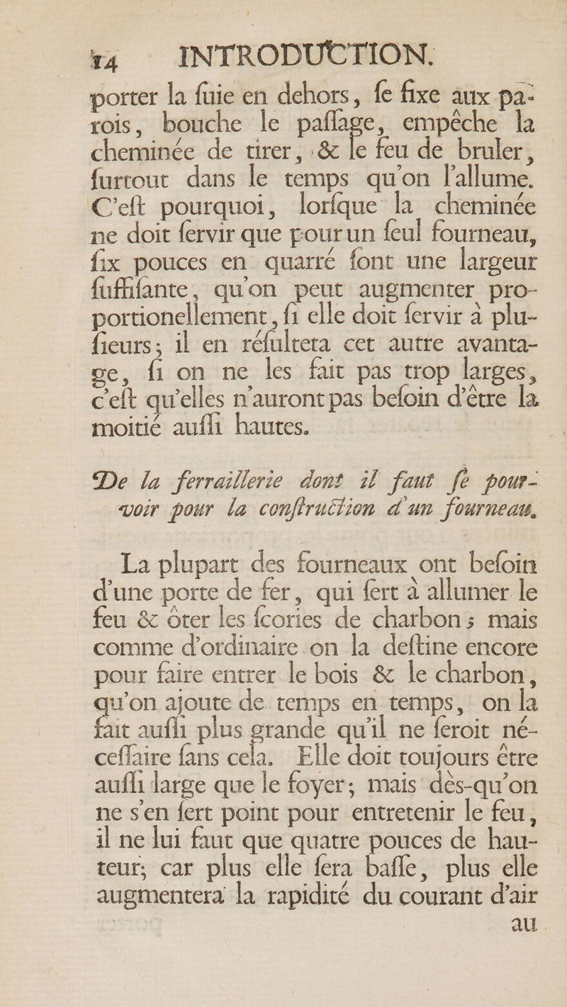 porter la fuie en dehors, fe fixe aux pa: rois, bouche le paflage, empêche la cheminée de tirer, &amp; le feu de bruler, © furtout dans le temps qu'on l'allume. Celt pourquoi, lorfque la cheminée ne doit fervir que pourun feul fourneau, fix pouces en quarré font une largeur fufffante, qu'on peut augmenter pro- portionellement, fi elle doit fervir à plu- fieurs; il en réfulreta cet autre avanta- ge, fi on ne les fait pas trop larges, c'elt qu’elles n'auront pas befoin d’être la moitie aufli hautes. | De la ferraillerie dont il faut fe pour- voir pour la conftruction dun fourneau. La plupart des fourneaux ont befoin d'une porte de fer, qui fert à allumer le feu &amp; Orer les fcories de charbon; mais comme d’ordinaire.on la deftine encore pour faire entrer le bois &amp; le charbon, qu'on ajoute de temps en temps, on la ae aufli plus grande qu'il ne feroit né- ceflaire fans if Elle doit toujours être aufli large que le foyer; mais dés-qu’on ne sen fert point pour entretenir le feu, il ne lui faut que quatre pouces de hau- teur; car plus elle fera bafle, plus elle augmentera la rapidité du courant d'air | au