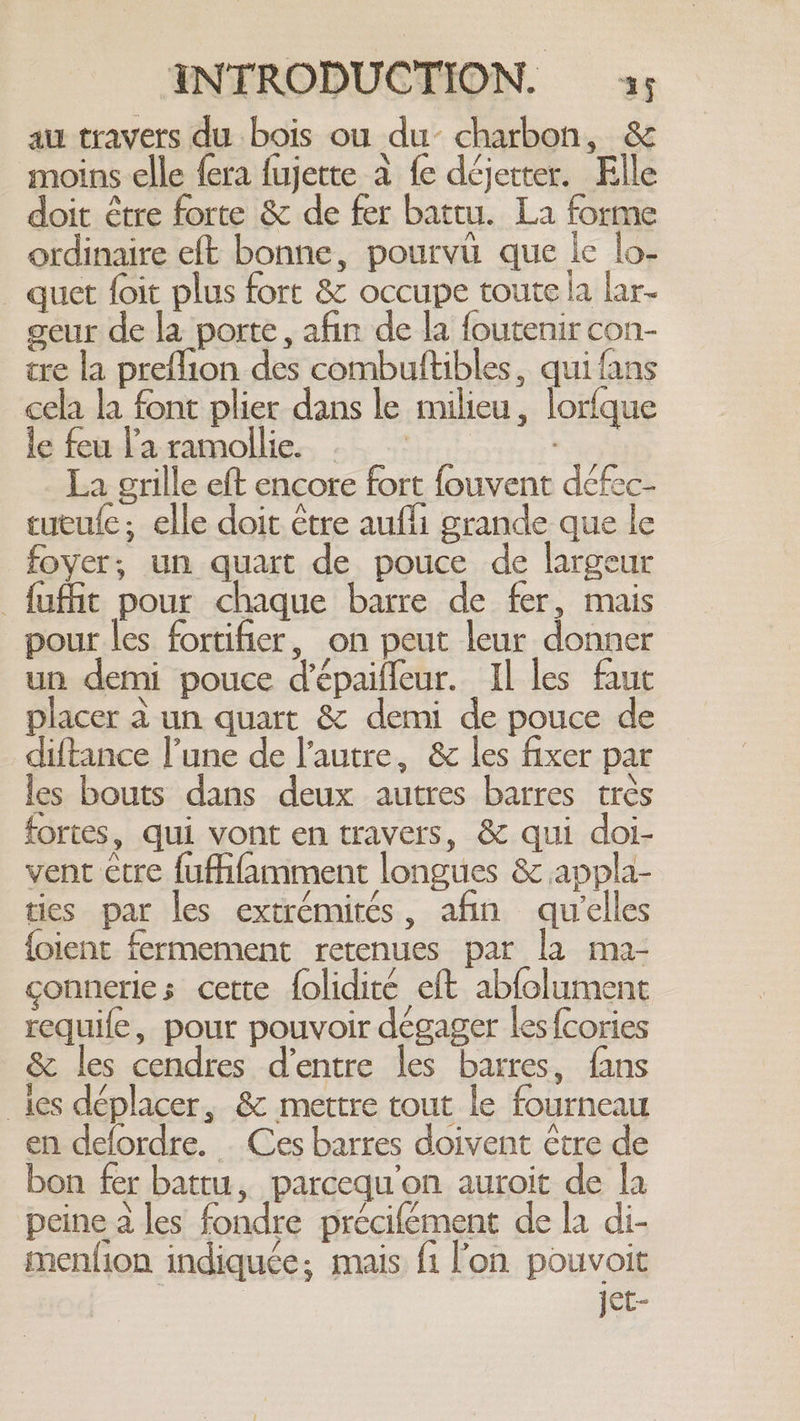 au travers du bois ou du charbon, &amp; moins elle {era fujette à fe déjetter. Elle doit étre forte &amp; de fer battu. La forme ordinaire eft bonne, pourvu que le lo- quet foit plus fort &amp; occupe toute la lar- geur de la porte, afin de la foutenir con- tre la preflion des combuftibles, qui fans cela la font plier dans le milieu, lorfque le feu la ramollie. .: La grille eft encore fort fouvent défec- cucufe; elle doit être aufli grande que le foyer; un quart de pouce de largeur _fufñit pour chaque barre de fer, mais pour les fortifier, on peut leur donner un demi pouce d’épaiffeur. Il les faut placer à un quart &amp; demi de pouce de diftance l’une de l’autre, &amp; les fixer par les bouts dans deux autres barres très fortes, qui vont en travers, &amp; qui doi- vent ctre {ufhfamment longues &amp; appla- ties par les extrémités, afin qu'elles {oient fermement retenues par la ma- conneries cette folidiré eft abfolument _requife, pour pouvoir dégager les {cories &amp; les cendres d’entre les barres, fans ies déplacer, &amp; mettre tout le fourneau en defordre. Ces barres doivent être de bon fer battu, parcequ'on auroit de la peine à les fondre précifément de la di- mention indiquée; mais fi l'on pouvoit jet-