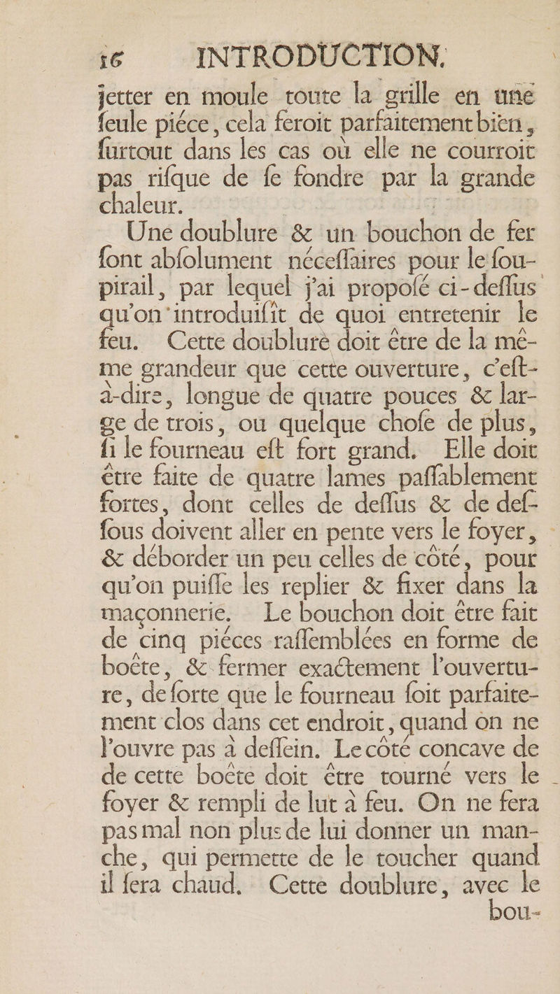 jetter en moule toute la grille en une feule piéce, cela feroit parfaitement bien , furtout dans les cas ou elle ne courroit pas rifque de fe fondre par la grande chaleur. oe | Une doublure &amp; un bouchon de fer font abfolument néceflaires pour le fou- pirail, par lequel j'ai propolé ci-deflus quon ‘introduifit de quoi entretenir le feu. Cette doublure doit être de la mé- me grandeur que cette ouverture, Ceft- a-dire, longue de quatre pouces &amp; lar- ge de trois, ou quelque chofe de plus, fi le fourneau eft fort grand. Elle doit être faite de quatre lames paffablement fortes, dont celles de deflus &amp; de def- fous doivent aller en pente vers le foyer, — &amp; déborder un peu celles de côté, pour qu'on puifle les replier &amp; fixer dans la maçonnerie. Le bouchon doit être fait de cinq piéces raflemblées en forme de botte, &amp; fermer exactement l’ouvertu- re, deforte que le fourneau foit parfaite- ment clos dans cet endroit, quand on ne louvre pas a deflein. Lecôté concave de de cette boëte doit être tourné vers le . foyer &amp; rempli de lut à feu. On ne fera pas mal non plus de lui donner un man- che, qui permette de le toucher quand il fera chaud. Cette doublure, a a le DOU-