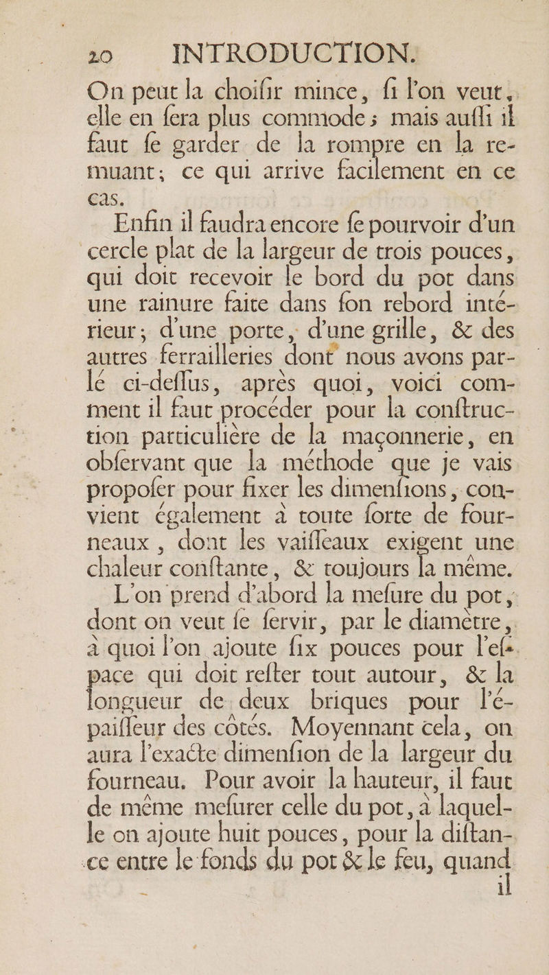 On peut la choifir mince, f1 lon veut, elle en fera plus commode s mais aufli il faut fe garder de la rompre en la re- muant; ce qui arrive facilement en ce cas. Enfin il faudra encore fe pourvoir d'un cercle plat de la largeur de trois pouces, qui doit recevoir le bord du pot dans une rainure faite dans fon rebord inté- rieur, dune porte, d’une grille, &amp; des autres ferrailleries dont nous avons par- lé ci-deflus, après quoi, voici com- ment il faut procéder pour la conftruc- tion particulière de la maçonnerie, en obfervant que la méthode que je vais propofer pour fixer les Aer oa. ; con- vient également à toute forte de four- neaux , dont les vaifleaux exigent une chaleur conftante, &amp; toujours à meme. L’on prend d’abord la mefure du pot, dont on veut fe fervir, par le diamètre, à quoi l'on ajoute fix pouces pour l'efs. pace qui doit refter tout autour, &amp; la longueur de deux briques pour lé- paifleur des cotés. Moyennant cela, on aura l’exacte dimenfion de la largeur du fourneau. Pour avoir la hauteur, il fauc de même mefurer celle du pot, à laquel- le on ajoute huit pouces, pour la diftan- ce entre le fonds du pot &amp; le feu, aan i —