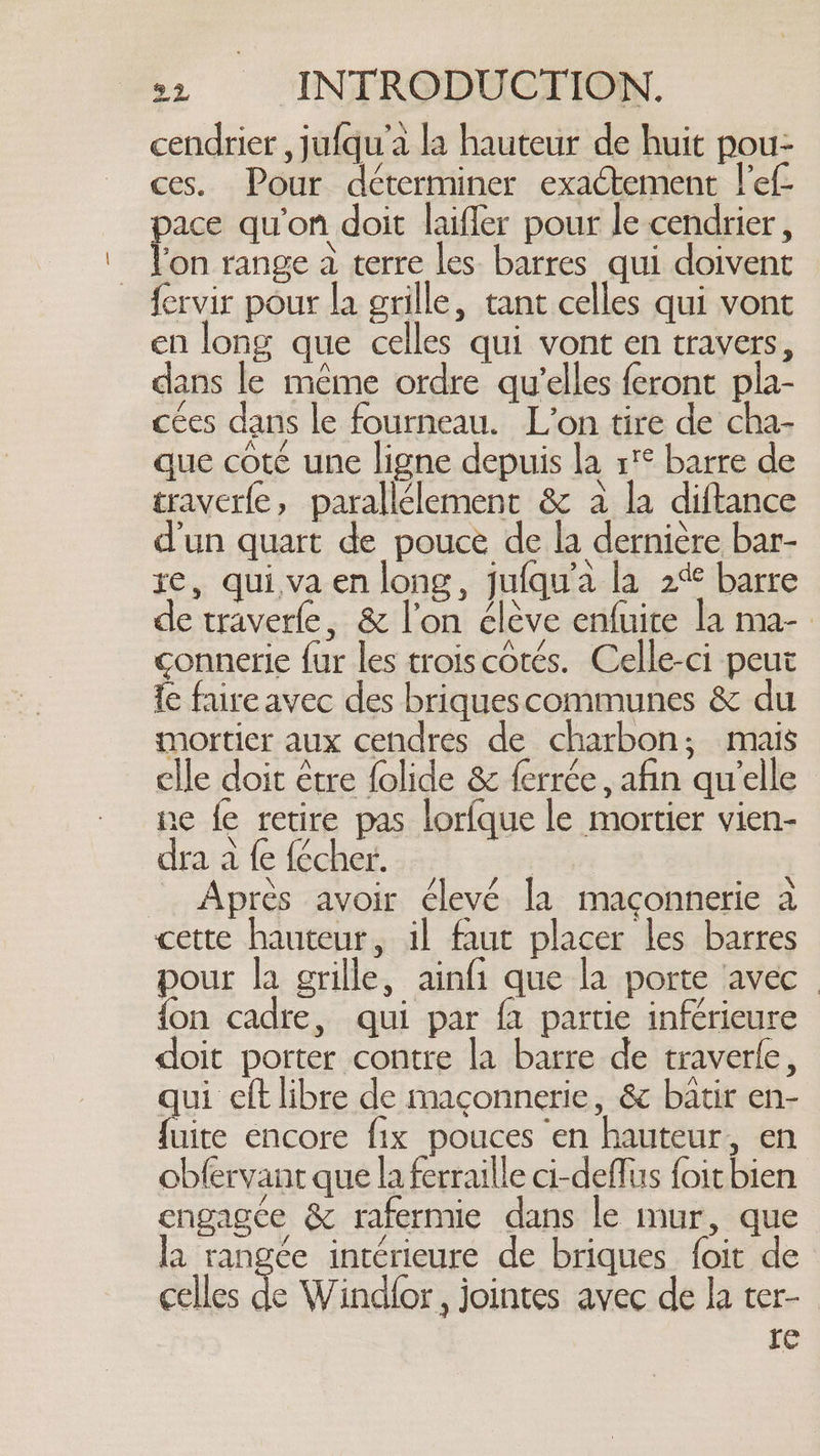 cendrier , jufqu’a la hauteur de huit pou- ces. Pour déterminer exactement l’ef- pace qu'on doit laifler pour le cendrier , l'on range a terre les barres qui doivent fervir pour la grille, tant celles qui vont en long que celles qui vont en travers, dans le même ordre qu’elles feront pla- cées dans le fourneau. L'on tire de cha- que coté une ligne depuis la r'° barre de traverfe, parallélement &amp; à la diftance d'un quart de pouce de la dernière bar- re, qui,va en long, jufqu’a la 2% barre de traverfe, &amp; l’on clève enfuire la ma- connerie fur les troiscotés. Celle-ci peut fe faire avec des briquescommunes &amp; du mortier aux cendres de charbon; mais elle doit être folide &amp; ferrée, afin qu'elle ne fe retire pas lorfque le mortier vien- dra a fe {écher. _ Après avoir élevé Ia maconnerie a cette hauteur, il faut placer les barres pour la grille, ainfi que la porte ‘avec | {on cadre, qui par {a partie inférieure doit porter contre la barre de traverle, qui eft libre de maconnerie, &amp; batir en- fuite encore fix pouces en hauteur, en obfervant que la ferraille ci-deflus foit bien engagée &amp; rafermie dans le mur, que la rangée intérieure de briques foit de celles + Wind{or , jointes avec de la ter- | re