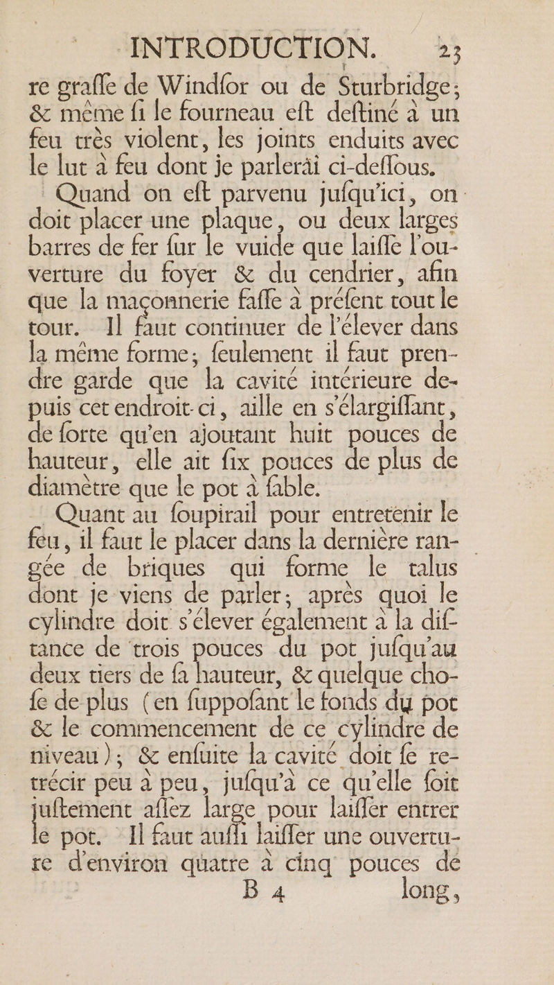 re grafle de Windfor ou de Sturbridge; &amp; meme fi le fourneau eft deftiné a un feu trés violent, les joints enduits avec le lut a feu dont je parleräi ci-deflous. Quand on eft parvenu jufqu'ici, on doit placer une plaque, ou deux larges barres de fer fur le vuide que laiffe l'ou- verture du foyer &amp; du cendrier, afin que la maçonnerie fafle à préfent tout le tour. Il faut continuer de l’élever dans la même forme; feulement il faut pren- dre garde que la cavité intérieure de- puis cet endroit. ci, aille en s'élargiflant, de forte qu'en ajoutant huit pouces de hauteur, elle ait fix pouces de plus de diamètre que le pot à fable. Quant au foupirail pour entretenir le feu, il faut le placer dans la dernière ran- gée de briques qui forme le talus dont je viens de parler; après quoi le cylindre doit s'élever également a la dif- tance de trois pouces du pot jufqu'au deux tiers de fa hanna &amp; quelque cho- fe de plus (en fuppofant le fonds dy por &amp; le commencement de ce cylindre de niveau); &amp; enfuite la cavité doit fe re- trécir peu a peu, jufqu’a ce qu’elle foit juftement aflez large pour laifler entrer le pot. Il faut aufli laiffer une ouvertu- re denviron quatre a cing pouces de | 4 long,