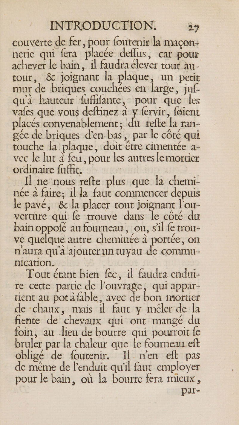 couverte de fer, pour foutenir la maçon- nerie qui fra placée deflus, car pour achever le bain, il faudra élever tout au- tour, &amp; joignant la plaque, un petit mur de briques couchées en large, juf- qu'à hauteur fufhfante, pour que les vafes que vous deftinez à y fervir, foient placés convenablement; du refte la ran- gée de briques d’en-bas, par le côte qui touche la plaque, doit être cimentée a- vec le lut à feu, pour les autres lemortier ordinaire fufhe, | | Il ne nous refte plus que la chemi- née a faire; il la faut commencer depuis le pavé, &amp; la placer tout joignant l'ou- verture qui fe trouve dans le coté du bain oppofé au fourneau, ou, s'il fe trou- ve quelque autre cheminée à portée, on naura qu'a ajouter un tuyau de commu- nication. Tout étant bien fec, il faudra endui- re cette partie de l'ouvrage, qui appar- tient au potafable, avec de bon mortier de chaux, mais il faut y méler de la fiente de chevaux qui ont mangé du foin, au lieu de bourre qui pourroit fe bruler par la chaleur que le fourneau eft obligé de foutenir. Il n'en eft pas de même de l’enduit qu'il faut employer pour le bain, où la bourre fera mieux, par-