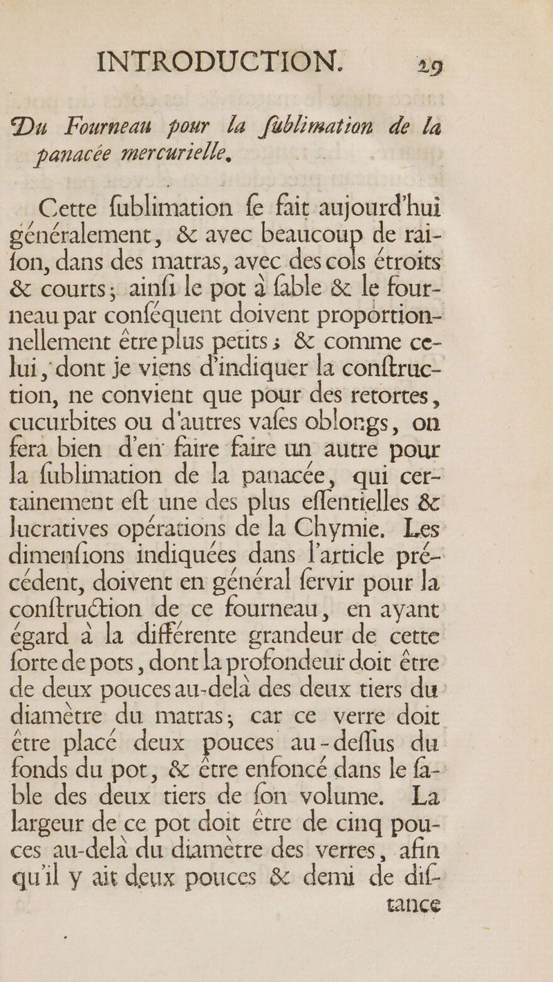 Du Fournean pour la füblimation de la panacée mercurielle, ee Cette fublimation fe fait aujourd’hui généralement, &amp; avec beaucoup de rai- fon, dans des matras, avec des cols étroits &amp; courts; ainfi le pot a fable &amp; le four- neau par conféquent doivent proportion- nellement être plus petits; &amp; comme ce- lui, dont je viens d'indiquer la conftruc- tion, ne convient que pour des retortes , cucurbites ou d'autres vafes oblongs, on fera bien d'en faire faire un autre pour la fublimation de la panacée, qui cer- tainement eft une des plus eflentielles &amp; lucratives opérations de la Chymie. Les dimenfions indiquées dans l'article pré- cédent, doivent en général fervir pour la conftruction de ce fourneau, en ayant égard à la différente grandeur de cette forte de pots , dont la profondeur doit être de deux poucesau-dela des deux tiers du: diamètre du matras; car ce verre doit etre placé deux pouces au-deflus du fonds du pot, &amp; être enfoncé dans le fa- ble des deux tiers de fon volume. La largeur de ce pot doit être de cinq pou- ces au-dela du diamètre des verres, afin quil y ait deux pouces &amp; demi de dif- | tance