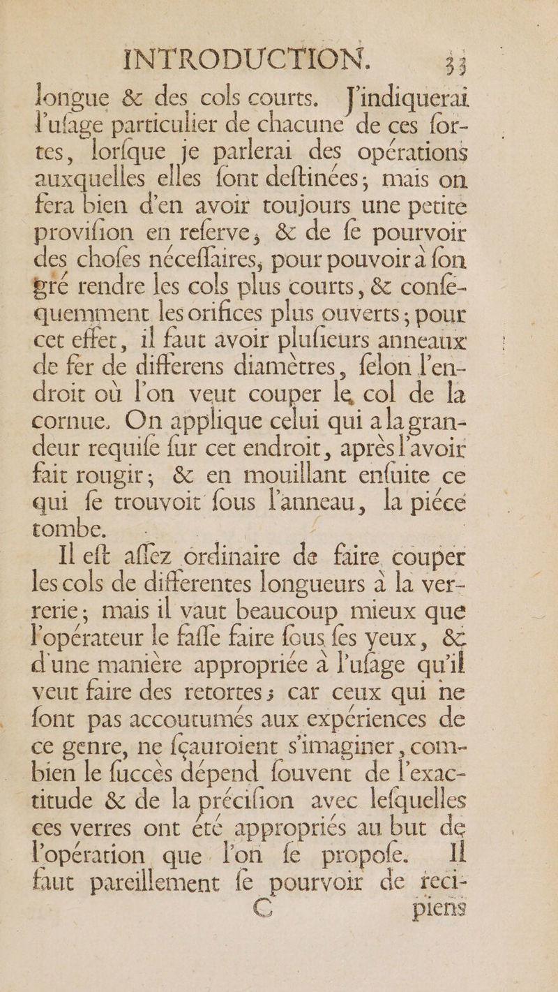 longue &amp; des cols courts. J'indiquerai Pulage particulier de chacune de ces {or- tes, lorfque je parlerai des opérations auxquelles elles font deftinées; mais on fera bien d'en avoir toujours une petite provifion en referve, &amp; de fe pourvoir des chofes néceflaires, pour pouvoir a fon gré rendre les cols plus courts, &amp; confe- quemment les orifices plus ouverts; pour cet effet, il faut avoir plufieurs anneaux de fer de differens diamètres, felon l’en- droit où l’on veut couper le col de la cornue, On applique celui qui a la gran- deur requife fur cet endroit, après l'avoir fait rougir; &amp; en mouillant enluite ce qui fe trouvoit fous l'anneau, la piéee PC | Il eft aflez ordinaire de faire couper les cols de differentes longueurs à la ver- rerie; mais il vaut beaucoup mieux que Popérateur le fafle faire fous {es yeux, &amp; d'une manière appropriée a l'ufage qu'il veut faire des retortess car ceux qui ne font pas accoutumés aux expériences de ce genre, ne {cauroient simaginer , com- bien le fuccès dépend fouvent de l’exac- titude &amp; de la précifion avec lefquelles ces verres ont ét¢ appropriés au but de Vopération que lon fe propofe. Il faut pareillement fe pourvoir de feci- C pients