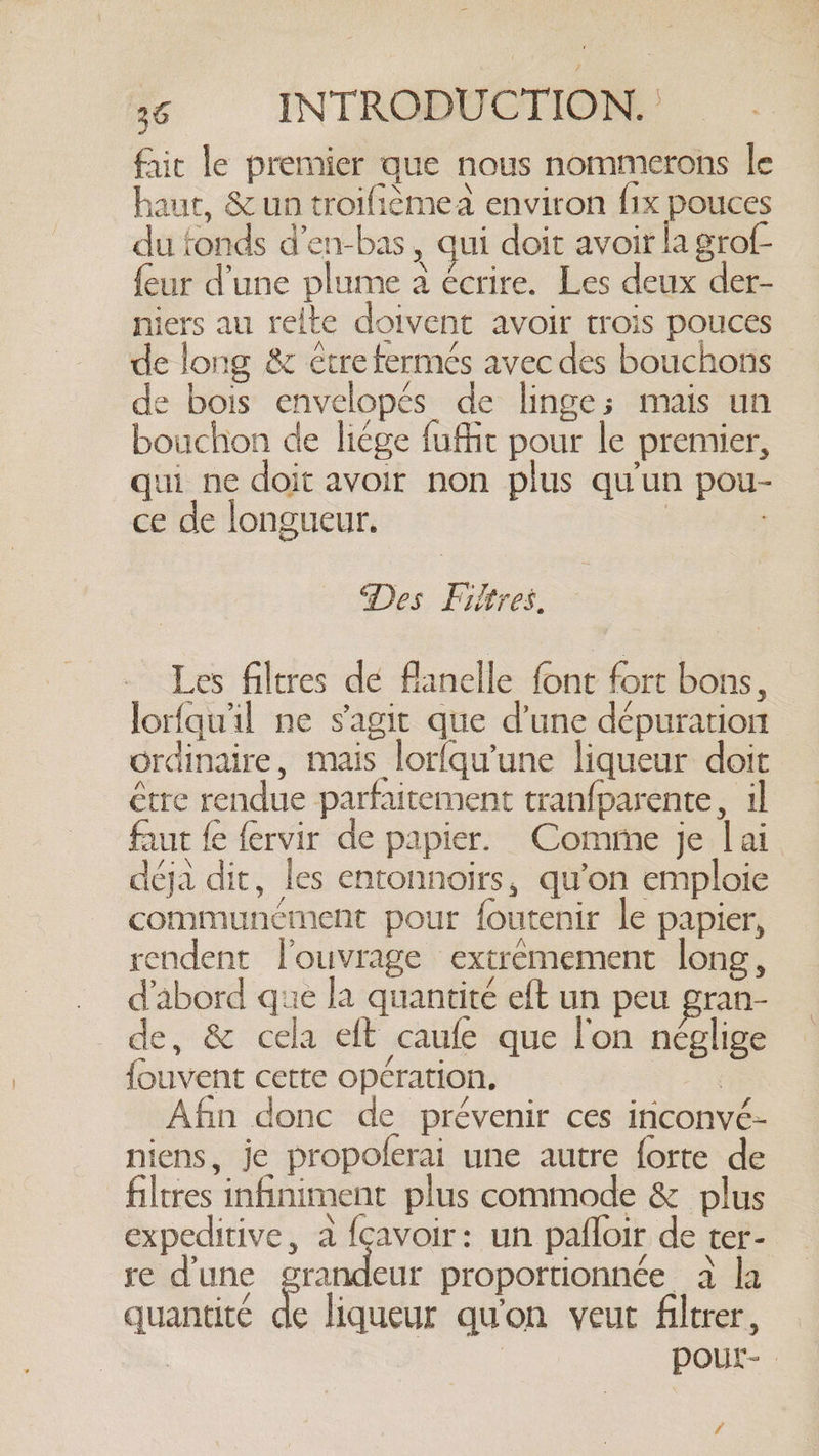 fait le premier que nous nommerons le haut, &amp; un troifièmea environ fix pouces du fonds d’en-bas , qui doit avoir la grof- {eur d’une plume a écrire. Les deux der- niers au relte doivent avoir trois pouces de long &amp; être fermés avec des bouchons de bois envelopés de linge; mais un bouchon de liége fuffit pour le premier, qui ne doit avoir non plus qu'un pou- ce de longueur. | | Des Filtres. Les filtres dé flanelle font fort bons, -lorfqwil ne s'agit que d’une dépuration ordinaire, mais lorfqu’une liqueur doit étre rendue parfaitement tranfparente, il faut fe fervir de papier. Comme je lai déja dit, les entonnoirs, qu'on emploie communément pour foutenir le papier, rendent l'ouvrage extremement long, d'abord que la quantité eft un peu gran- de, &amp; cela eft caufe que l'on néglige {ouvent cette opération. , Afin donc de prévenir ces inconvé- niens, je propoferai une autre forte de ltres infiniment plus commode &amp; plus expeditive, à {cavoir: un pafloir de ter- re dune grande proportionnée a la quantité de liqueur qu'on veut filtrer, | pour- /