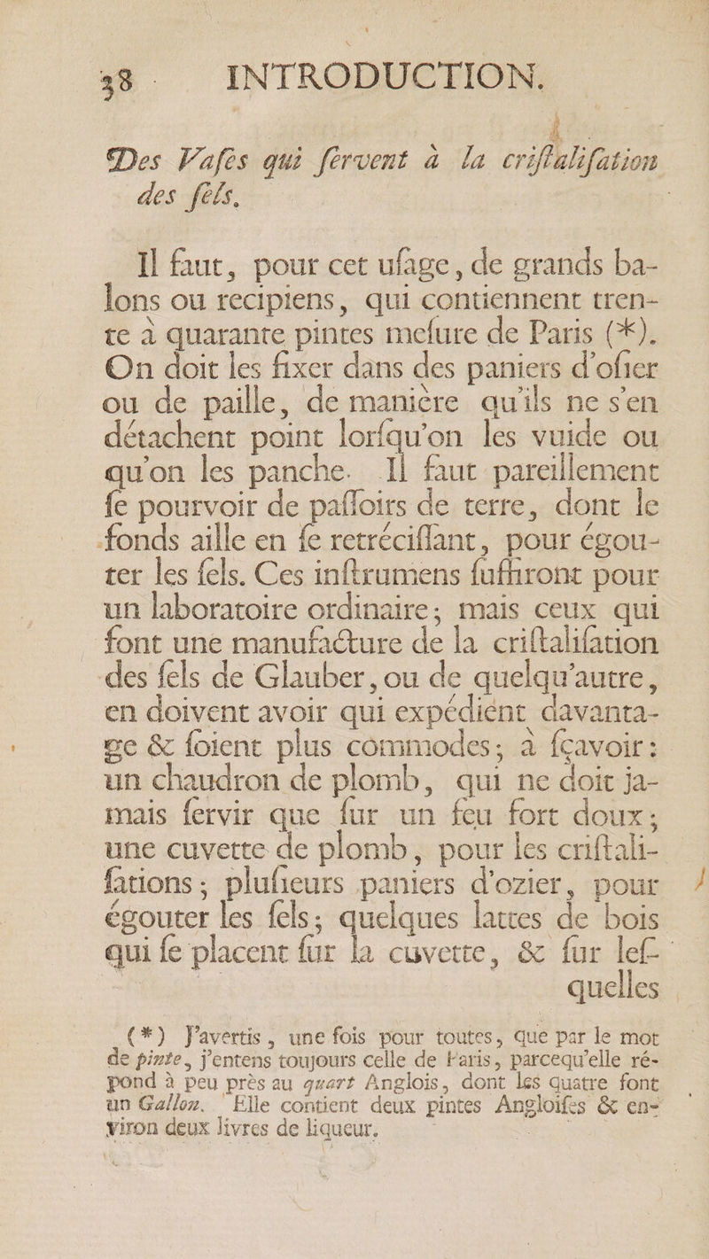 Des Vafes qui fervent a la criftalifation des fels. | Il faut, pour cet ufage, de grands ba- lons ou recipiens, qui contiennent tren- te à quarante pintes mefure de Paris (*). On doit les fixer dans des paniers d’ofier ou de paille, de manière qu'ils ne s'en détachent point lorfqu’on les vuide ou qu'on les panche. Il faut pareillement fe pourvoir de pafloirs de terre, dont le fonds aille en É retréciflant, pour égou- ter les fels. Ces inftrumens fufhront pour un laboratoire ordinaire, mais ceux qui . font une manufacture de la criftalifation des {els de Glauber, ou de quelqu'autre, en doivent avoir qui expédiént davanta- we &amp; foient plus commodes, à fçavoir: un chaudron de plomb, qui ne doit ja- mais fervir que fur un feu fort doux: une cuvette de plomb, pour les cniftali- fations ; plufieurs paniers d'ozier, pour égouter les fels; quelques lattes de bois qui fe placent fur la cuvette, &amp; fur lef- | ce quelles (*) Javertis , une fois pour toutes, que par le mot de pinte, j’entens toujours celle de Faris, parcequ’elle ré- pond à peu près au quart Anglois, dont les quatre font un Ga/loz. Elle contient deux pintes Angloifes &amp; en- viron deux livres de liqueur, } LR