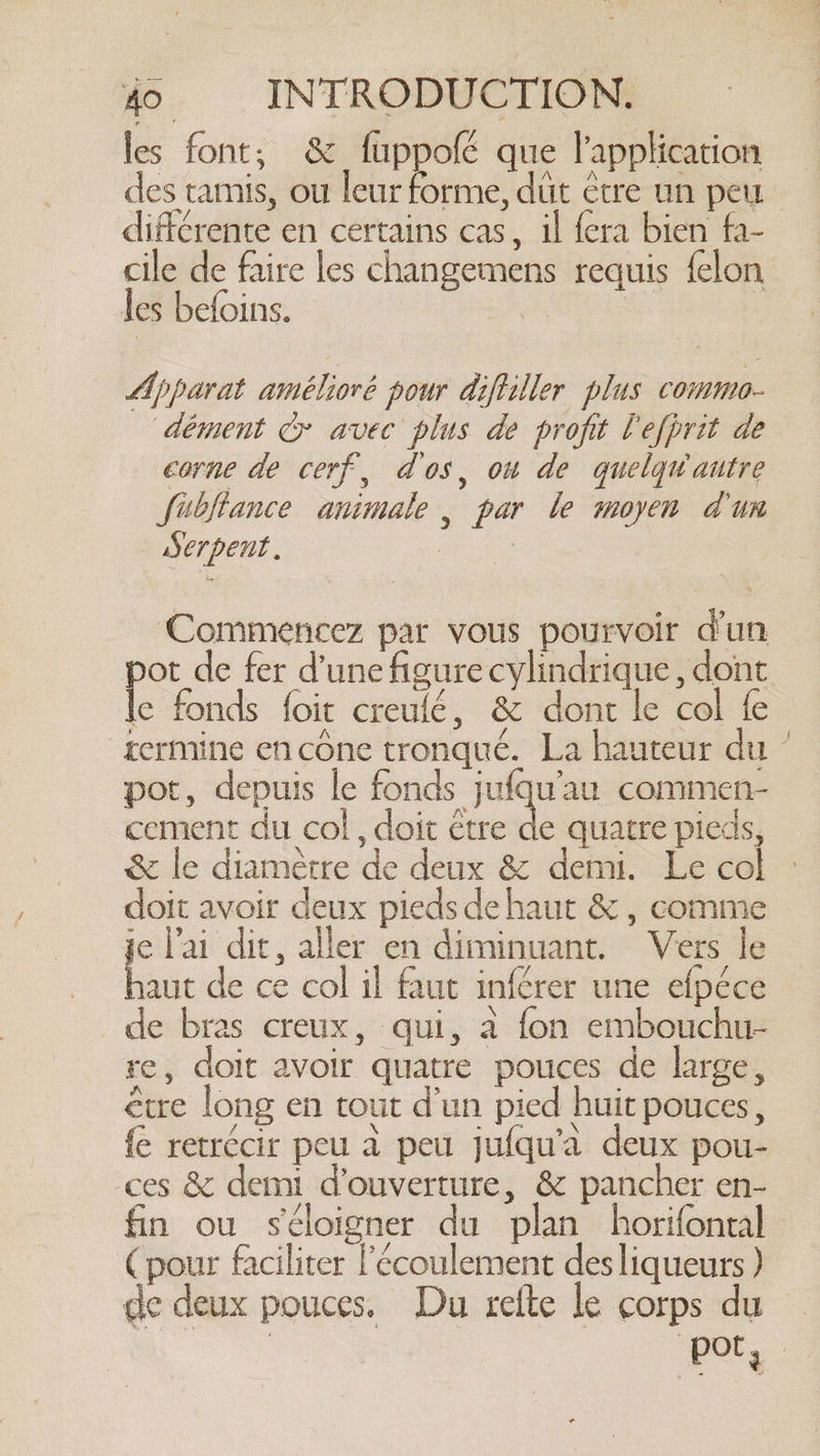 les font; &amp; fuppolé que l'application des tamis, ou leur forme, dit être un peu différente en certains cas, il fera bien fa- cile de faire les changemens requis felon les befoins. A | | Apparat amélioré pour diftiller plus commo- dément &amp; avec plus de profit l'efhrit de corne de cerf, dos, on de quelquv autre fibjtance animale, par le moyen dun Serpent. rs Commencez par vous pourvoir dun pot de fer d’une figure cylindrique , dont le fonds foit creulé, &amp; dont le col fe termine en cône tronqué. La hauteur du ’ pot, depuis le fonds jufqu'au commen- cement du col, doit être de quatre pieds, &amp; le diamètre de deux &amp; demi. Le col doit avoir deux pieds de haut &amp; , comme je l'ai dit, aller en diminuant. Vers le haut de ce col il faut inférer une elpéce de bras creux, qui, a fon embouchu- re, doit avoir quatre pouces de large, être long en tout d’un pied huit pouces , fe retrécir peu a peu jufqu’a deux pou- ces &amp; demi d’ouverture, &amp; pancher en- fin ou s'éloigner du plan horifontal (pour faciliter écoulement desliqueurs ) de deux pouces. Du refte le corps du a | =.