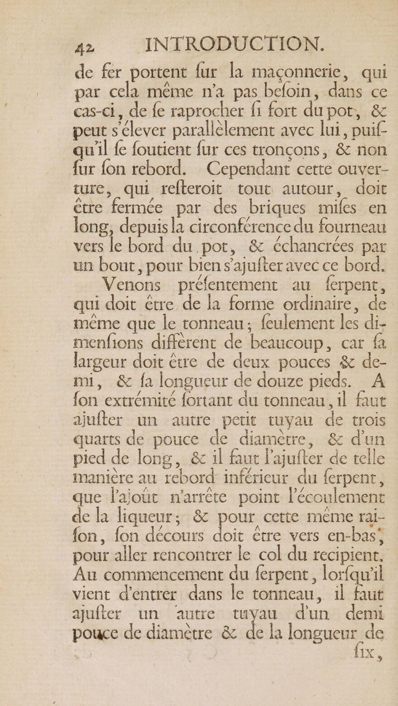 de fer portent fur la maçonnerie, qui par cela même n'a pas befoin, dans ce cas-ci, de fe raprocher fi fort du pot, &amp; peut s clever parallélement avec lui, puif- qu'il fe foutient fur ces tronçons, &amp; non fur fon rebord. Cependant cette ouver- ture, qui refteroit tout autour, doit etre fermée par des briques mifes en long, depuisla circonférence du fourneau vers le bord du pot, &amp; échancrées par un bout, pour bien s’ajufter avec ce bord. Venons préfentement au ferpent, qui doit être de la forme ordinaire, de _ même que le tonneau; feulement les di- menfions different de beaucoup, car fa largeur doit être de deux pouces &amp; de- mi, &amp; fa longueur de douze pieds. A fon extrémité fortant du tonneau, il faut ajufter un autre petit tuyau de trois quarts de pouce de diamètre, &amp; dun pied de long, &amp; il faut l’ajufter de telle manière au rebord inférieur du ferpent, que l'ajout n'arrête point l'écoulement de la liqueur; &amp; pour cette meme rai- fon, fon décours doit être vers en-bas* pour aller rencontrer le col du recipient, Au commencement du ferpent , lorfqw'il vient d'entrer dans le tonneau, il faut quiter un autre tuyau dun demi pouce de diamètre &amp; de la longueur de | Fes