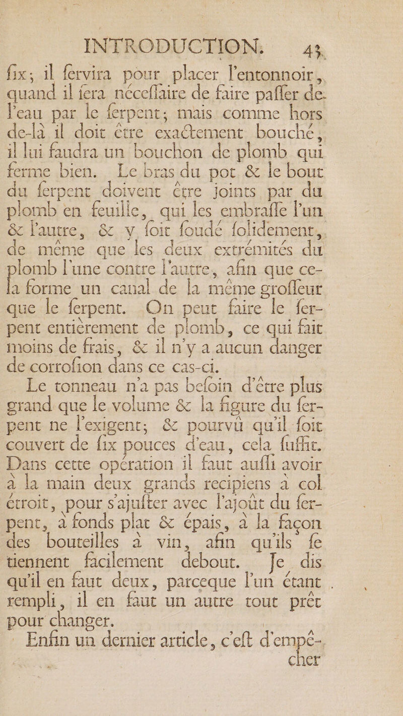 — INTRODUCTION, 43, fix; il fervira pour placer lentonnoir, quand il fera néceflaire de faire pafler de. Peau par le ferpent; mais comme hors de-la il doit étre exactement bouché. il lui faudra un bouchon de plomb qui ferme bien. Le bras du por. &amp; le bout du ferpent doivent être joints par du plomb en feuille, qui les embrafle Pun &amp; l'autre, &amp; y. foic foudé folidement,. de méme que les deux extrémités du plomb lune contre l'autre, afin que ce- la forme un canal de la même grofleur que le ferpent. On peut faire le fer- pent entièrement de plomb, ce qui fait moins de frais, &amp; il n’y a aucun danger de corrofion dans ce cas-ci. Le tonneau n'a pas beloin d’être plus grand que le volume &amp; la figure du {er- pent ne l'exigent, &amp; pourvu quil foit couvert de fix pouces d'eau, cela fuffic. Dans cette opération il faut aufli avoir a la main deux grands recipiens a col étroit, pour sajufter avec l’ajout du fer- pent, a fonds plat &amp; épais, a la façon des bouteilles à vin, afin quils fe tiennent facilement debout. Je dis qu'il en faut deux, parceque l'un étant . rempli, il en faut un autre tout préc pour changer... à, «+. | Enfin un dernier article, ceft Tenis | | | cher