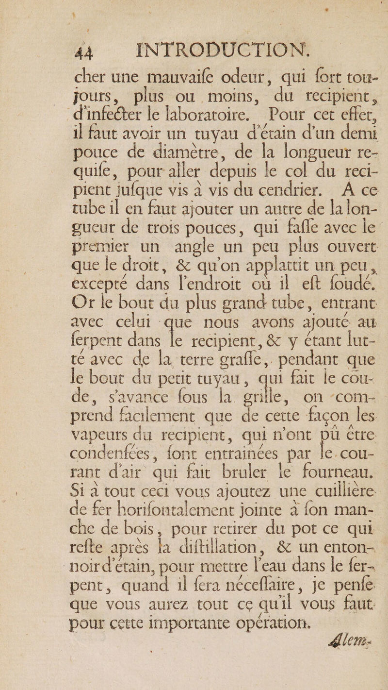 | 44 INTRODUCTION. cher une mauvaife odeur, qui fort tou- jours, plus ou moins, du recipient, d’infecter le laboratoire. Pour cet effer, il faut avoir un tuyau d'érain d'un demi pouce de diamètre, de la longueur re- quife, pour aller depuis le col du reci- pient jufque vis à vis du cendrier. À ce tube il en faut ajouter un autre de la lon- gucut de trois pouces, qui fafle avec le premier un angle un peu plus ouvert que le droit, &amp; qu'on applattit un peu, excepté dans l’endroit où il eft foudé. Or le bout du plus grand tube, entrant avec celui que nous avons ajouté au ferpent dans He recipient, &amp; y étant lut- téavec de la terre grafle, pendant que le bout du petit tuyau, qui fait le cou- de, s'avance fous la. Le on -com- | prend facilement que de cette façon les vapeurs du recipient, qui n’ont pu être: condenfées, font entrainées par le. cou- rant d'air qui fait bruler le fourneau. Si a tout ceci vous ajoutez une cuillière. de fer horifontalement jointe à fon man- che de bois, pour retirer du pot ce qui refte apres la diftillation, &amp; un enton- noird'etain, pour mettre l'eau dans le fer- pent, quand il fera néceflaire, je penfe. que vous aurez tout ce qu'il vous faut. pour cette importante opération. | dore: