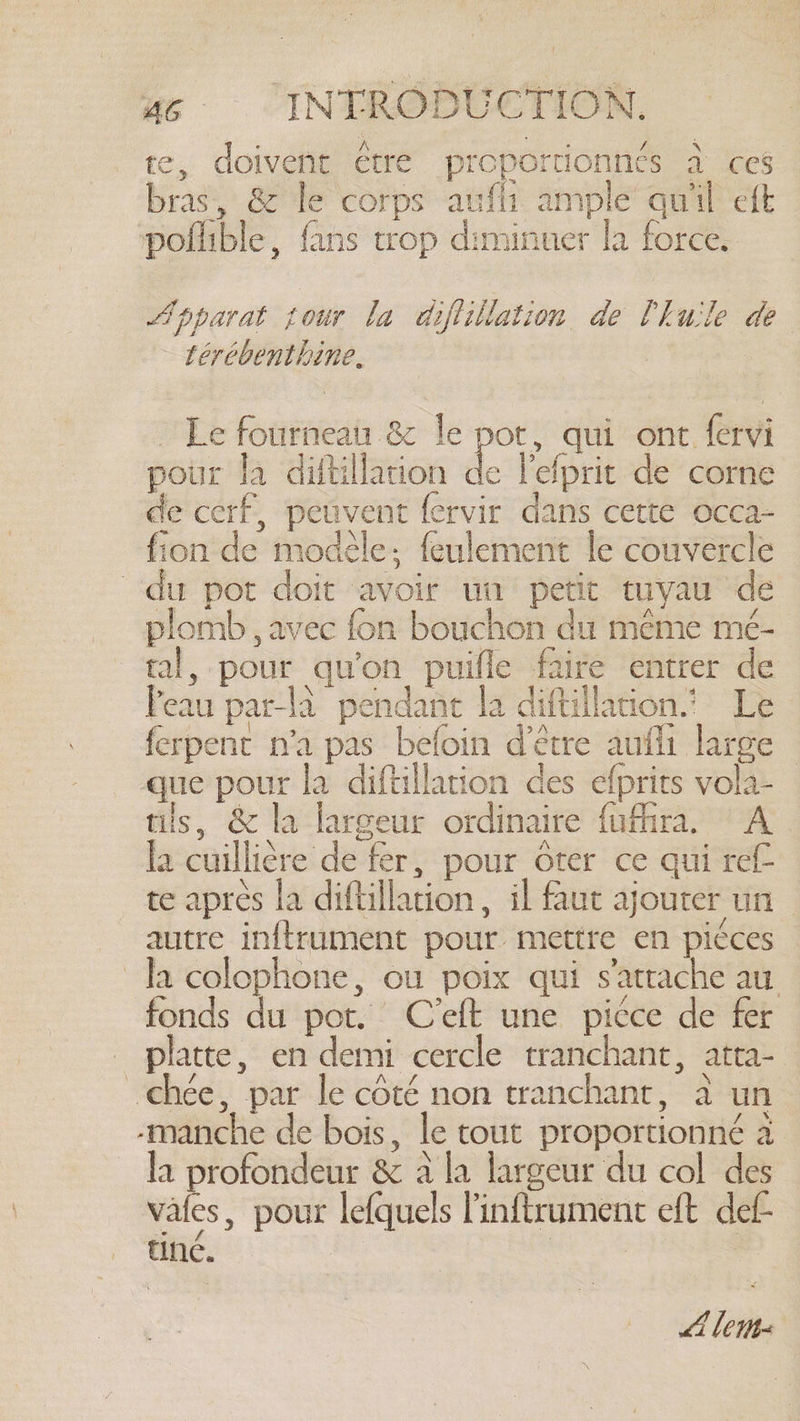 te, doivent être proportionnes à ces bras, &amp; le corps aufli ample quil eft poflible, fans trop diminuer la force. Apparat tour la diflillation de Chuile de térébenthine, ~ Le fourneau &amp; le pot, qui ont fervi pour la diftillation de l'elprit de corne de cerf, peuvent fervir dans cette occa- fion de modèle; feulement le couvercle du pot doit avoir un petit tuyau de plomb , avec fon bouchon du même mé- tal, pour qu'on puifle faire entrer de Peau parla pendant la diftillation. Le ferpent n'a pas befoin d'être aufli large — que pour la diftillation des efprits vola- tils, &amp; la largeur ordinaire fufhra. A la cuillière de fer, pour ôter ce qui ref te aprés la diftillation, il faut ajouter un autre inftrument pour mettre en piéces la colophone, ou poix qui s'attache au fonds du pot. C'eft une picce de fer platte, en demi cercle tranchant, atta- _chée, par Je côté non tranchant, à un -manche de bois, le tout proportionné à la por &amp; ala largeur du col des vales, pour lefquels Pinftrument eft def- tine. | LA le: